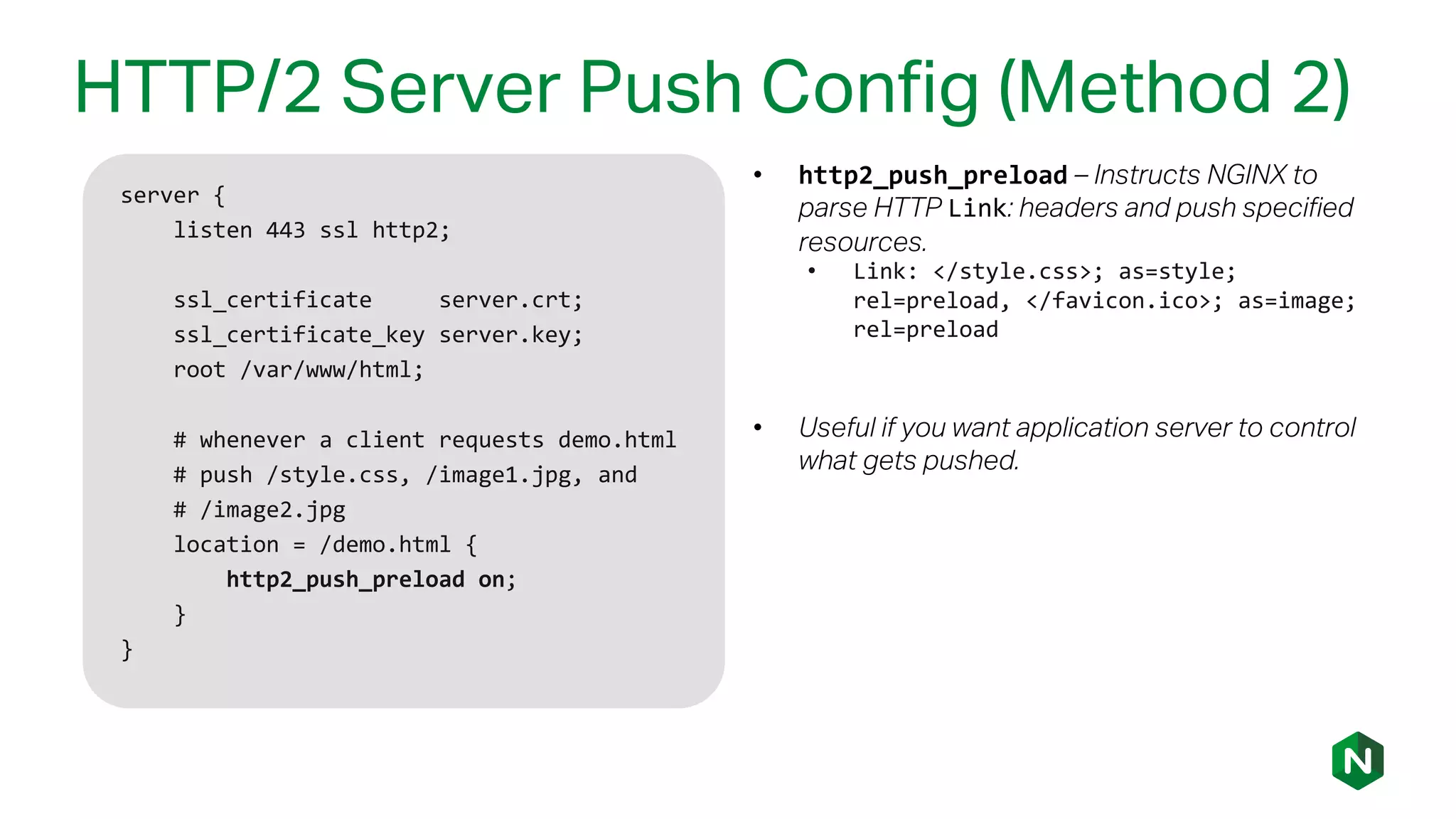 HTTP/2 Server Push Config (Method 2)
server {
listen 443 ssl http2;
ssl_certificate server.crt;
ssl_certificate_key server.key;
root /var/www/html;
# whenever a client requests demo.html
# push /style.css, /image1.jpg, and
# /image2.jpg
location = /demo.html {
http2_push_preload on;
}
}
• http2_push_preload – Instructs NGINX to
parse HTTP Link: headers and push specified
resources.
• Link: </style.css>; as=style;
rel=preload, </favicon.ico>; as=image;
rel=preload
• Useful if you want application server to control
what gets pushed.
 