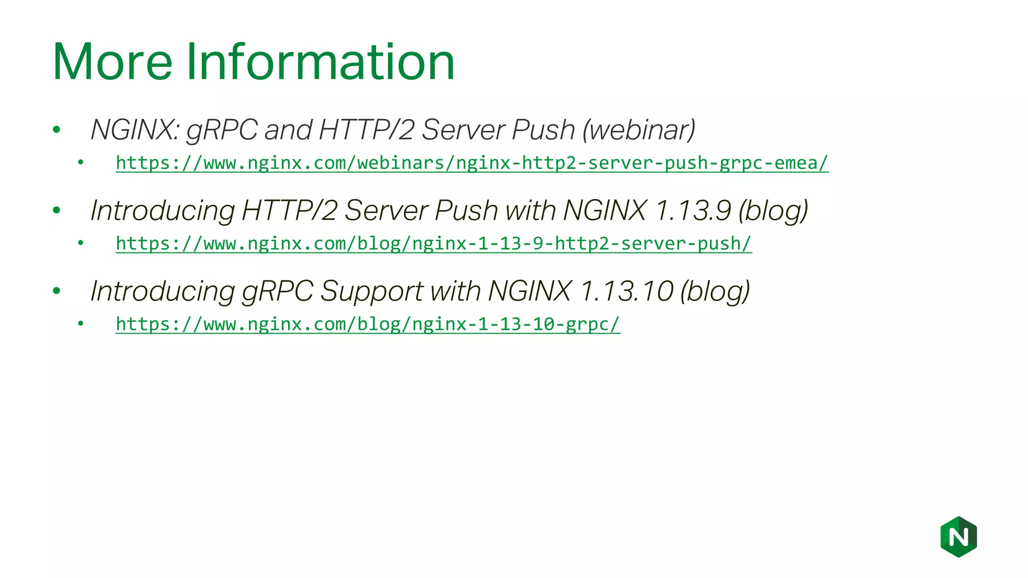 More Information
• NGINX: gRPC and HTTP/2 Server Push (webinar)
• https://www.nginx.com/webinars/nginx-http2-server-push-grpc-emea/
• Introducing HTTP/2 Server Push with NGINX 1.13.9 (blog)
• https://www.nginx.com/blog/nginx-1-13-9-http2-server-push/
• Introducing gRPC Support with NGINX 1.13.10 (blog)
• https://www.nginx.com/blog/nginx-1-13-10-grpc/
 