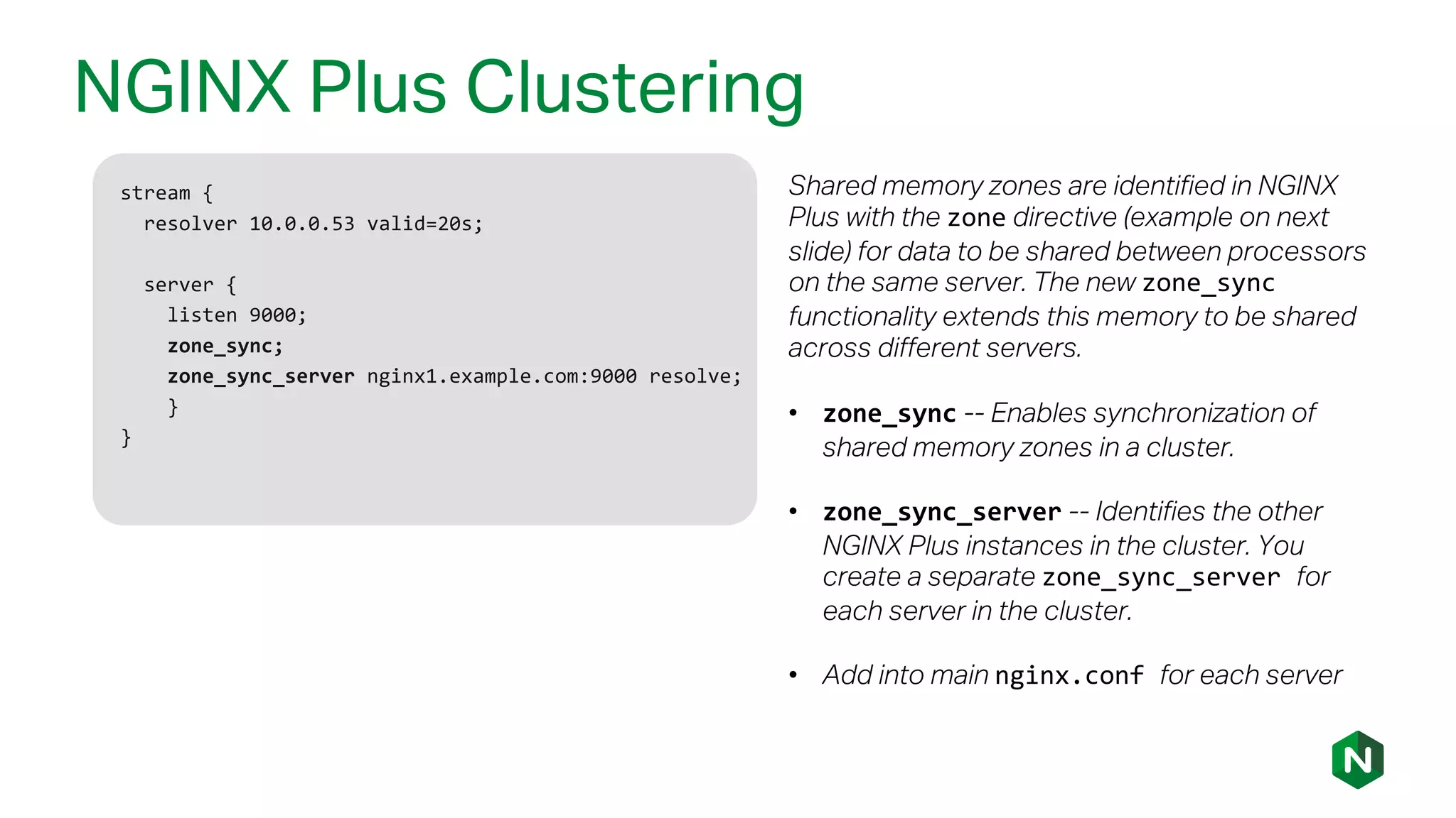 NGINX Plus Clustering
stream {
resolver 10.0.0.53 valid=20s;
server {
listen 9000;
zone_sync;
zone_sync_server nginx1.example.com:9000 resolve;
}
}
Shared memory zones are identified in NGINX
Plus with the zone directive (example on next
slide) for data to be shared between processors
on the same server. The new zone_sync
functionality extends this memory to be shared
across different servers.
• zone_sync -- Enables synchronization of
shared memory zones in a cluster.
• zone_sync_server -- Identifies the other
NGINX Plus instances in the cluster. You
create a separate zone_sync_server for
each server in the cluster.
• Add into main nginx.conf for each server
 