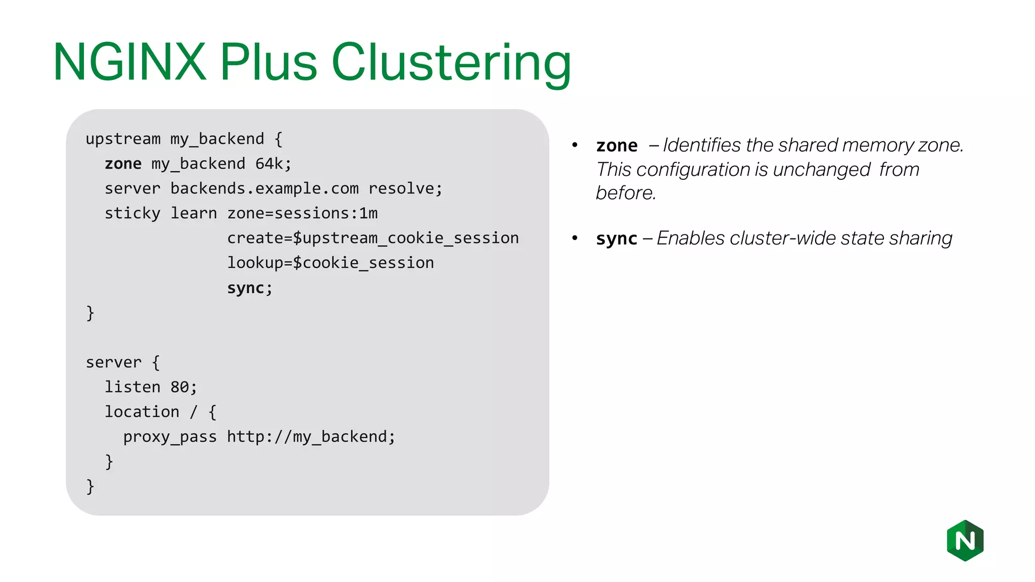 NGINX Plus Clustering
upstream my_backend {
zone my_backend 64k;
server backends.example.com resolve;
sticky learn zone=sessions:1m
create=$upstream_cookie_session
lookup=$cookie_session
sync;
}
server {
listen 80;
location / {
proxy_pass http://my_backend;
}
}
• zone – Identifies the shared memory zone.
This configuration is unchanged from
before.
• sync – Enables cluster-wide state sharing
 