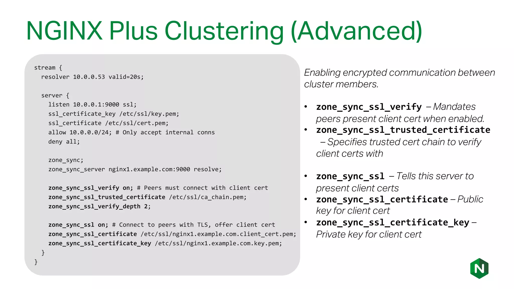 NGINX Plus Clustering (Advanced)
stream {
resolver 10.0.0.53 valid=20s;
server {
listen 10.0.0.1:9000 ssl;
ssl_certificate_key /etc/ssl/key.pem;
ssl_certificate /etc/ssl/cert.pem;
allow 10.0.0.0/24; # Only accept internal conns
deny all;
zone_sync;
zone_sync_server nginx1.example.com:9000 resolve;
zone_sync_ssl_verify on; # Peers must connect with client cert
zone_sync_ssl_trusted_certificate /etc/ssl/ca_chain.pem;
zone_sync_ssl_verify_depth 2;
zone_sync_ssl on; # Connect to peers with TLS, offer client cert
zone_sync_ssl_certificate /etc/ssl/nginx1.example.com.client_cert.pem;
zone_sync_ssl_certificate_key /etc/ssl/nginx1.example.com.key.pem;
}
}
Enabling encrypted communication between
cluster members.
• zone_sync_ssl_verify – Mandates
peers present client cert when enabled.
• zone_sync_ssl_trusted_certificate
– Specifies trusted cert chain to verify
client certs with
• zone_sync_ssl – Tells this server to
present client certs
• zone_sync_ssl_certificate – Public
key for client cert
• zone_sync_ssl_certificate_key –
Private key for client cert
 