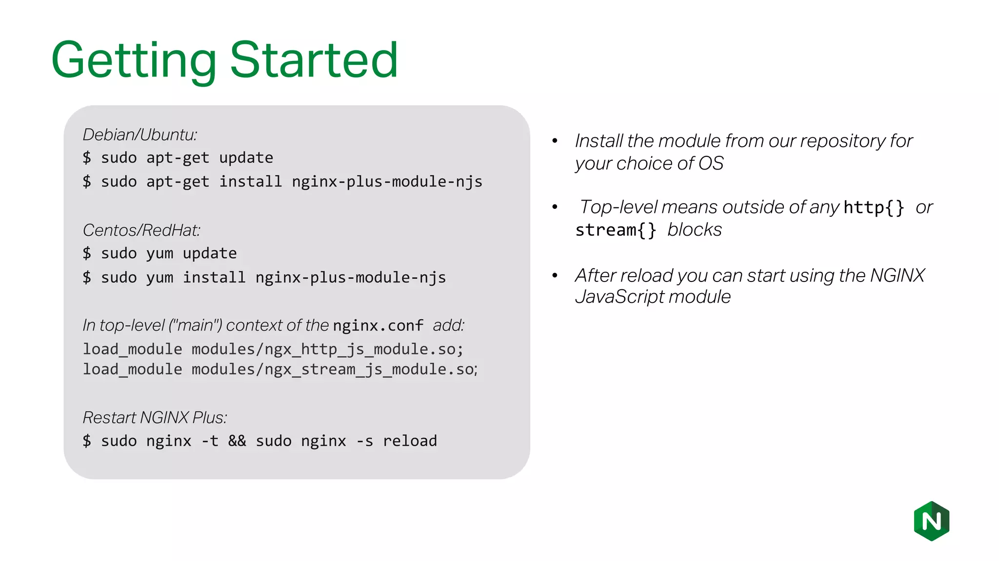 Getting Started
Debian/Ubuntu:
$ sudo apt-get update
$ sudo apt-get install nginx-plus-module-njs
Centos/RedHat:
$ sudo yum update
$ sudo yum install nginx-plus-module-njs
In top-level ("main") context of the nginx.conf add:
load_module modules/ngx_http_js_module.so;
load_module modules/ngx_stream_js_module.so;
Restart NGINX Plus:
$ sudo nginx -t && sudo nginx -s reload
• Install the module from our repository for
your choice of OS
• Top-level means outside of any http{} or
stream{} blocks
• After reload you can start using the NGINX
JavaScript module
 