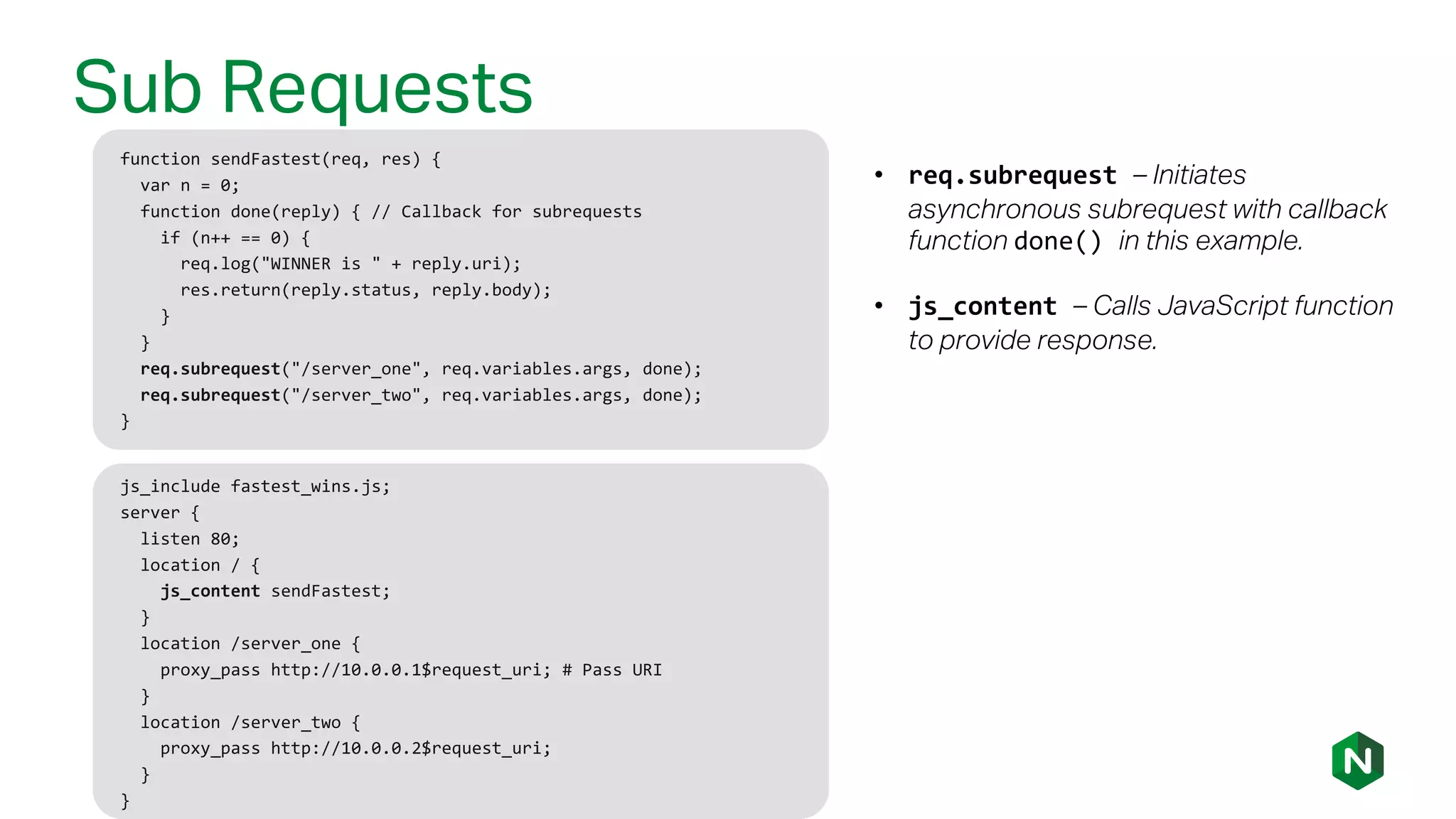 Sub Requests
function sendFastest(req, res) {
var n = 0;
function done(reply) { // Callback for subrequests
if (n++ == 0) {
req.log("WINNER is " + reply.uri);
res.return(reply.status, reply.body);
}
}
req.subrequest("/server_one", req.variables.args, done);
req.subrequest("/server_two", req.variables.args, done);
}
• req.subrequest – Initiates
asynchronous subrequest with callback
function done() in this example.
• js_content – Calls JavaScript function
to provide response.
js_include fastest_wins.js;
server {
listen 80;
location / {
js_content sendFastest;
}
location /server_one {
proxy_pass http://10.0.0.1$request_uri; # Pass URI
}
location /server_two {
proxy_pass http://10.0.0.2$request_uri;
}
}
 