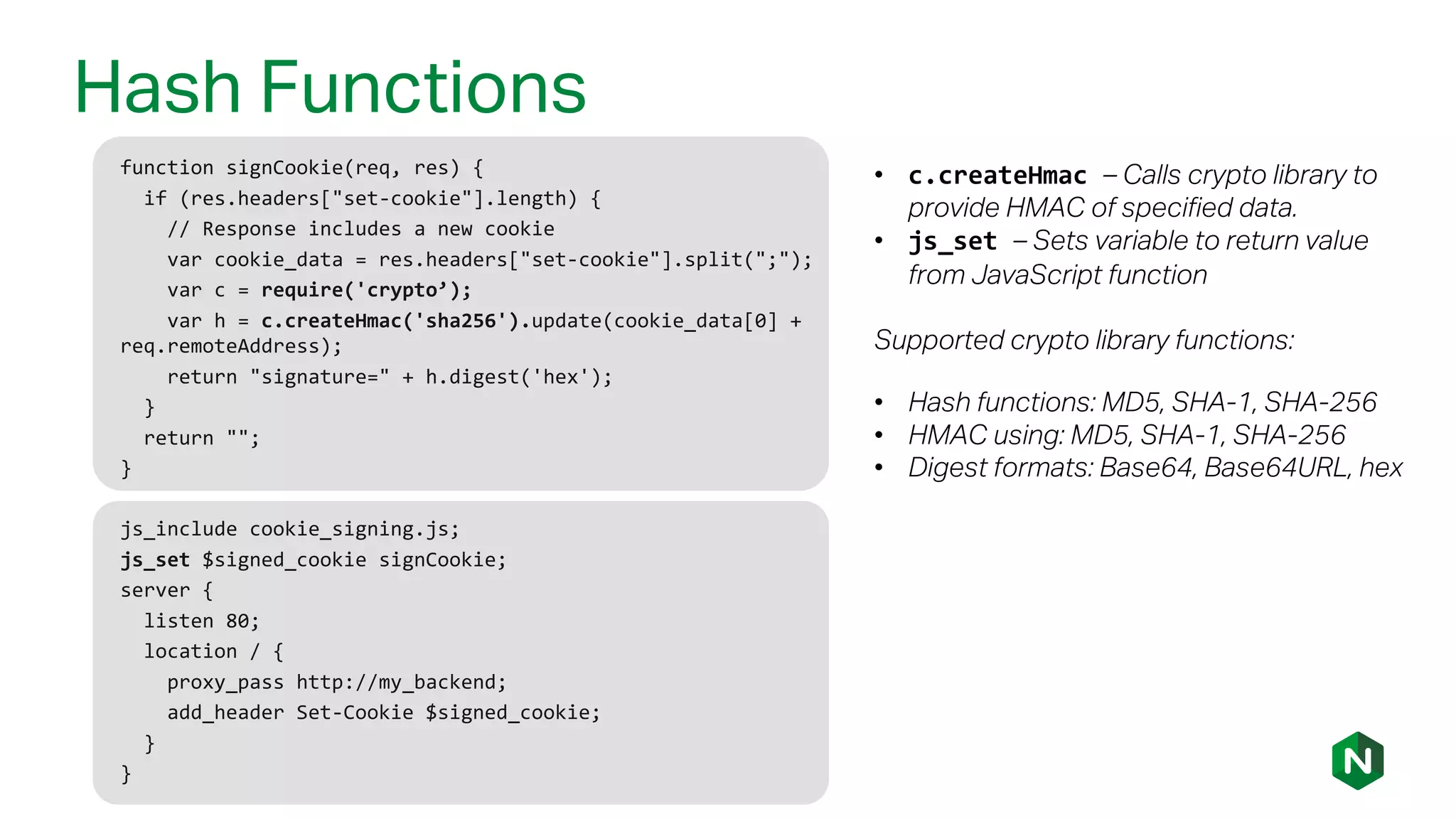 Hash Functions
function signCookie(req, res) {
if (res.headers["set-cookie"].length) {
// Response includes a new cookie
var cookie_data = res.headers["set-cookie"].split(";");
var c = require('crypto’);
var h = c.createHmac('sha256').update(cookie_data[0] +
req.remoteAddress);
return "signature=" + h.digest('hex');
}
return "";
}
• c.createHmac – Calls crypto library to
provide HMAC of specified data.
• js_set – Sets variable to return value
from JavaScript function
Supported crypto library functions:
• Hash functions: MD5, SHA-1, SHA-256
• HMAC using: MD5, SHA-1, SHA-256
• Digest formats: Base64, Base64URL, hex
js_include cookie_signing.js;
js_set $signed_cookie signCookie;
server {
listen 80;
location / {
proxy_pass http://my_backend;
add_header Set-Cookie $signed_cookie;
}
}
 
