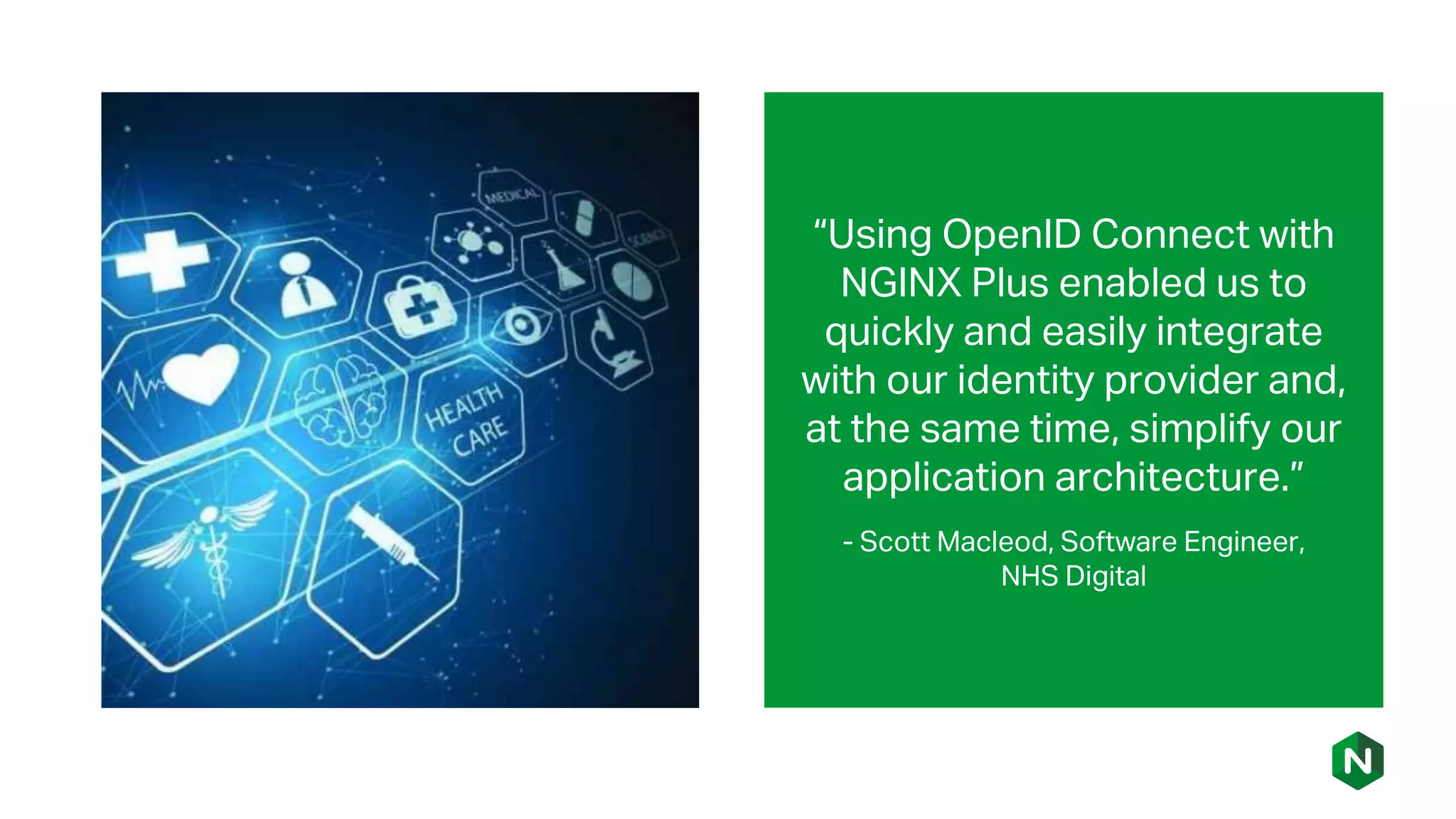 “Using OpenID Connect with
NGINX Plus enabled us to
quickly and easily integrate
with our identity provider and,
at the same time, simplify our
application architecture.”
- Scott Macleod, Software Engineer,
NHS Digital
 