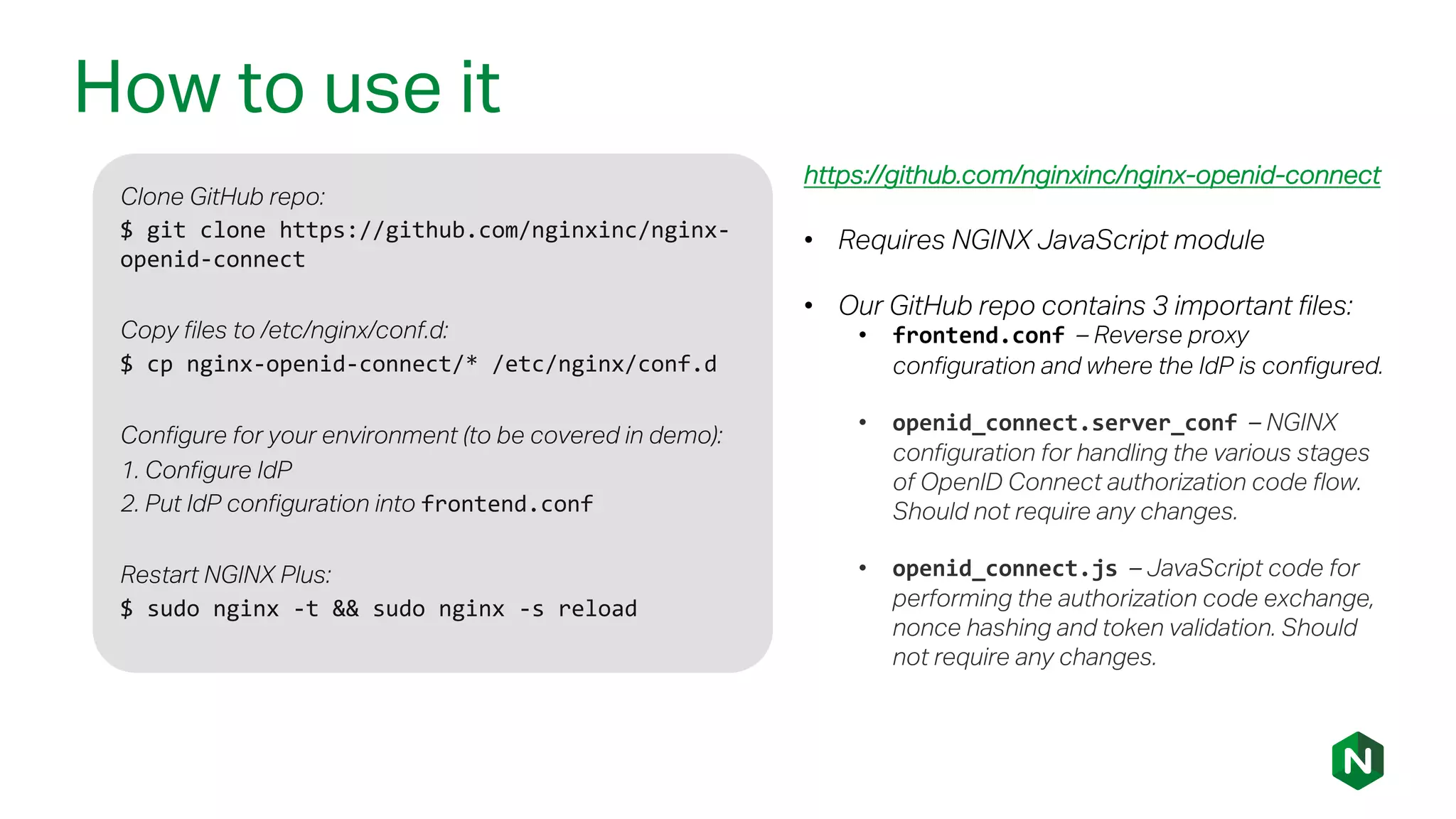 How to use it
Clone GitHub repo:
$ git clone https://github.com/nginxinc/nginx-
openid-connect
Copy files to /etc/nginx/conf.d:
$ cp nginx-openid-connect/* /etc/nginx/conf.d
Configure for your environment (to be covered in demo):
1. Configure IdP
2. Put IdP configuration into frontend.conf
Restart NGINX Plus:
$ sudo nginx -t && sudo nginx -s reload
https://github.com/nginxinc/nginx-openid-connect
• Requires NGINX JavaScript module
• Our GitHub repo contains 3 important files:
• frontend.conf – Reverse proxy
configuration and where the IdP is configured.
• openid_connect.server_conf – NGINX
configuration for handling the various stages
of OpenID Connect authorization code flow.
Should not require any changes.
• openid_connect.js – JavaScript code for
performing the authorization code exchange,
nonce hashing and token validation. Should
not require any changes.
 