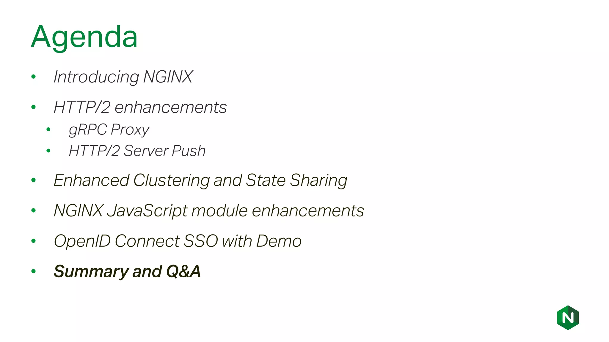 Agenda
• Introducing NGINX
• HTTP/2 enhancements
• gRPC Proxy
• HTTP/2 Server Push
• Enhanced Clustering and State Sharing
• NGINX JavaScript module enhancements
• OpenID Connect SSO with Demo
• Summary and Q&A
 