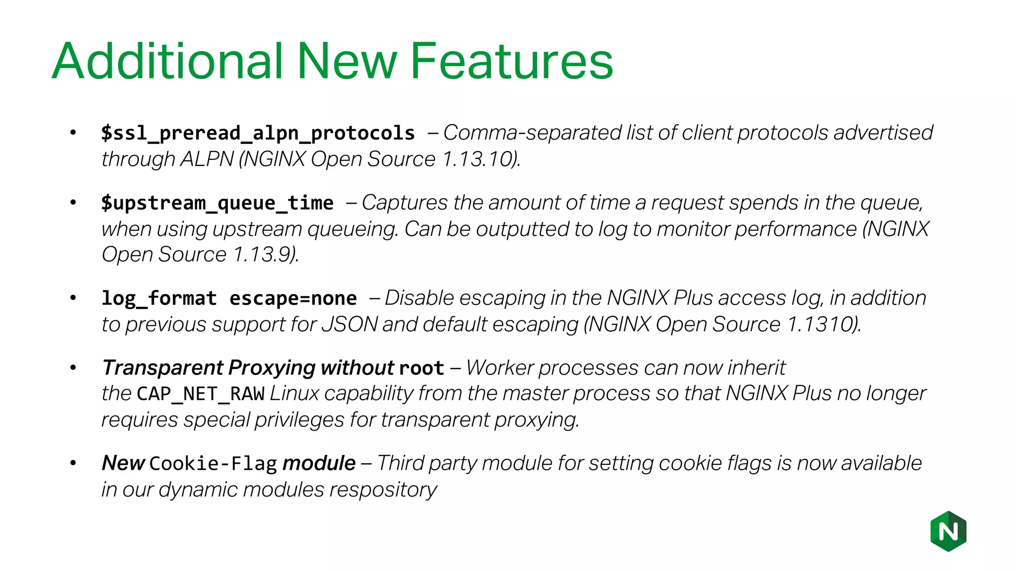Additional New Features
• $ssl_preread_alpn_protocols – Comma-separated list of client protocols advertised
through ALPN (NGINX Open Source 1.13.10).
• $upstream_queue_time – Captures the amount of time a request spends in the queue,
when using upstream queueing. Can be outputted to log to monitor performance (NGINX
Open Source 1.13.9).
• log_format escape=none – Disable escaping in the NGINX Plus access log, in addition
to previous support for JSON and default escaping (NGINX Open Source 1.1310).
• Transparent Proxying without root – Worker processes can now inherit
the CAP_NET_RAW Linux capability from the master process so that NGINX Plus no longer
requires special privileges for transparent proxying.
• New Cookie-Flag module – Third party module for setting cookie flags is now available
in our dynamic modules respository
 