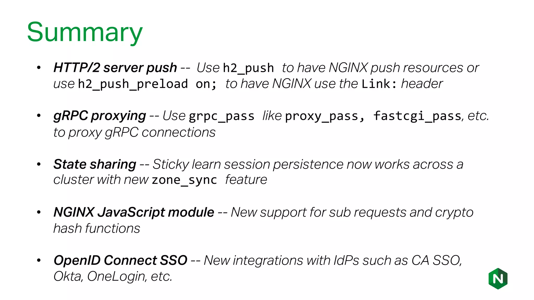 Summary
• HTTP/2 server push -- Use h2_push to have NGINX push resources or
use h2_push_preload on; to have NGINX use the Link: header
• gRPC proxying -- Use grpc_pass like proxy_pass, fastcgi_pass, etc.
to proxy gRPC connections
• State sharing -- Sticky learn session persistence now works across a
cluster with new zone_sync feature
• NGINX JavaScript module -- New support for sub requests and crypto
hash functions
• OpenID Connect SSO -- New integrations with IdPs such as CA SSO,
Okta, OneLogin, etc.
 