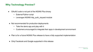 MORE INFORMATION AT
NGINX.COM
Why Technology Preview?
● OAuth2 code is not part of the NGINX Plus binary
• External Python script
• Leverages NGINX http_auth_request module
● Not recommended for production deployments
• Take the demo app and play with it
• Customers encouraged to integrate their apps in development environment
● Plan is for a future NGINX Plus release to have a fully supported implementation
● Only Facebook and Google supported in this release
 