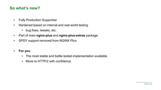MORE INFORMATION AT
NGINX.COM
• Fully Production Supported
• Hardened based on internal and real world testing
• bug fixes, tweaks, etc.
• Part of main nginx-plus and nginx-plus-extras package
• SPDY support removed from NGINX Plus
• For you
• The most stable and battle tested implementation available
• Move to HTTP/2 with confidence
So what’s new?
 