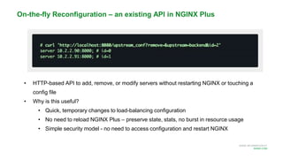 MORE INFORMATION AT
NGINX.COM
• HTTP-based API to add, remove, or modify servers without restarting NGINX or touching a
config file
• Why is this useful?
• Quick, temporary changes to load-balancing configuration
• No need to reload NGINX Plus – preserve state, stats, no burst in resource usage
• Simple security model - no need to access configuration and restart NGINX
On-the-fly Reconfiguration – an existing API in NGINX Plus
 