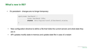 MORE INFORMATION AT
NGINX.COM
• It’s persistent- changes are no longer temporary:
• New configuration directive to define a file that holds the current servers and what state they
are in
• API updates modify state in-memory and update state file in case of a restart
What’s new in R8?
upstream backend {
zone backend 64k;
state /etc/nginx/conf.d/backend.state;
}
 