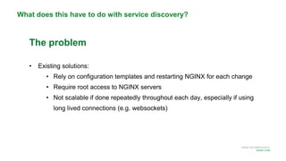 MORE INFORMATION AT
NGINX.COM
What does this have to do with service discovery?
The problem
• Existing solutions:
• Rely on configuration templates and restarting NGINX for each change
• Require root access to NGINX servers
• Not scalable if done repeatedly throughout each day, especially if using
long lived connections (e.g. websockets)
 
