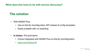 MORE INFORMATION AT
NGINX.COM
What does this have to do with service discovery?
The solution
• With NGINX Plus:
• Use on-the-fly reconfiguration API instead of config templates
• Easily scalable with no restarting
• In Action: Pre-built demo
• Consul integrated with NGINX Plus on-the-fly reconfiguration
• nginx.com/consul-r8
 
