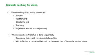 MORE INFORMATION AT
NGINX.COM
• When watching video on the internet we:
• Rewind
• Fast forward
• Skip to the end
• End early
• In general, watch it non sequentially
• When we cache in NGINX, it is done sequentially:
• Can cause delays with non-sequential watching
• Whole file has to be cached before it can be served out of the cache to other users
Scalable caching for video
 
