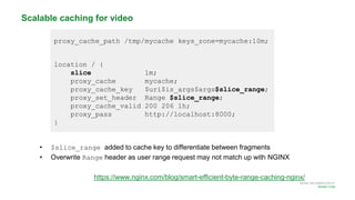 MORE INFORMATION AT
NGINX.COM
proxy_cache_path /tmp/mycache keys_zone=mycache:10m;
location / {
slice 1m;
proxy_cache mycache;
proxy_cache_key $uri$is_args$args$slice_range;
proxy_set_header Range $slice_range;
proxy_cache_valid 200 206 1h;
proxy_pass http://localhost:8000;
}
Scalable caching for video
• $slice_range added to cache key to differentiate between fragments
• Overwrite Range header as user range request may not match up with NGINX
https://www.nginx.com/blog/smart-efficient-byte-range-caching-nginx/
 