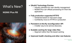 MORE INFORMATION AT
NGINX.COM
What’s New?
NGINX Plus R8
● OAuth2 Technology Preview
○ Industry standard for user identity management
○ NGINX Plus can offload processing of it from the
application
● Fully production supported HTTP/2
○ Hardened based on real word usage
○ Confidently move to HTTP/2 in production
● Persistent on-the-fly reconfiguration API
○ A better way to do service discovery
● Scalable caching for large video files
○ Segment rather than file based caching
● Improved health checking and other new features
 