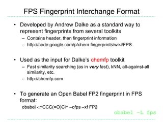 FPS Fingerprint Interchange Format
• Developed by Andrew Dalke as a standard way to
  represent fingerprints from several toolkits
   – Contains header, then fingerprint information
   – http://code.google.com/p/chem-fingerprints/wiki/FPS


• Used as the input for Dalke’s chemfp toolkit
   – Fast similarity searching (as in very fast), kNN, all-against-all
     similarity, etc.
   – http://chemfp.com


• To generate an Open Babel FP2 fingerprint in FPS
  format:
   obabel -:"CCC(=O)Cl" –ofps –xf FP2
                                                   obabel –L fps
 
