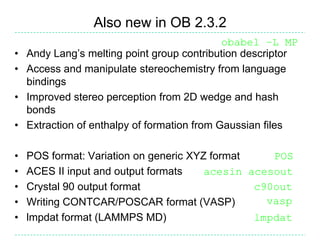 Also new in OB 2.3.2
                                              obabel –L MP
•   Andy Lang’s melting point group contribution descriptor
•   Access and manipulate stereochemistry from language
    bindings
•   Improved stereo perception from 2D wedge and hash
    bonds
•   Extraction of enthalpy of formation from Gaussian files

•   POS format: Variation on generic XYZ format    POS
•   ACES II input and output formats    acesin acesout
•   Crystal 90 output format                    c90out
•   Writing CONTCAR/POSCAR format (VASP)          vasp
•   lmpdat format (LAMMPS MD)                   lmpdat
 