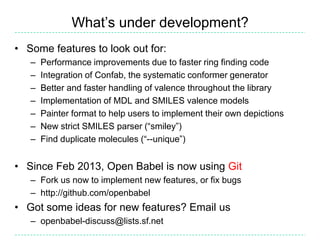 What’s under development?
• Some features to look out for:
   –   Performance improvements due to faster ring finding code
   –   Integration of Confab, the systematic conformer generator
   –   Better and faster handling of valence throughout the library
   –   Implementation of MDL and SMILES valence models
   –   Painter format to help users to implement their own depictions
   –   New strict SMILES parser (“smiley”)
   –   Find duplicate molecules (“--unique”)


• Since Feb 2013, Open Babel is now using Git
   – Fork us now to implement new features, or fix bugs
   – http://github.com/openbabel
• Got some ideas for new features? Email us
   – openbabel-discuss@lists.sf.net
 