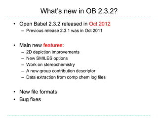 What’s new in OB 2.3.2?
• Open Babel 2.3.2 released in Oct 2012
   – Previous release 2.3.1 was in Oct 2011


• Main new features:
   –   2D depiction improvements
   –   New SMILES options
   –   Work on stereochemistry
   –   A new group contribution descriptor
   –   Data extraction from comp chem log files


• New file formats
• Bug fixes
 