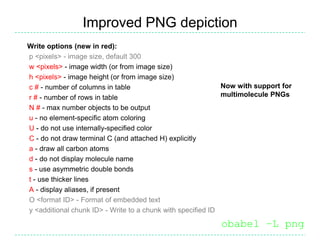 Improved PNG depiction
Write options (new in red):
p <pixels> - image size, default 300
w <pixels> - image width (or from image size)
h <pixels> - image height (or from image size)
c # - number of columns in table                             Now with support for
r # - number of rows in table                                multimolecule PNGs
N # - max number objects to be output
u - no element-specific atom coloring
U - do not use internally-specified color
C - do not draw terminal C (and attached H) explicitly
a - draw all carbon atoms
d - do not display molecule name
s - use asymmetric double bonds
t - use thicker lines
A - display aliases, if present
O <format ID> - Format of embedded text
y <additional chunk ID> - Write to a chunk with specified ID

                                                           obabel –L png
 