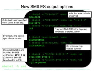 New SMILES output options
                             > obabel -:"CC(=O)Cl" –osmi Note that atom order is
                                                            preserved
                             CC(=O)Cl
Output with user-specified   > obabel -:"CC(=O)Cl" -osmi -xo "4-2-1-3"
order (atom 4 first, etc.)   ClC(C)=O
                             > obabel -:"CC(=O)Cl" -osmi -xF "2 4"
                             CCl               Fragment SMILES for the fragment
                                                  composed of atoms 2 and 4
By default, ring closure
                             > obabel tworings.mol -osmi
symbols are reused
                             C1CC1OC1CC1
                             > obabel tworings.mol –osmi -xR
                             C1CC1OC2CC2                Do not reuse ring
                                                             closure symbols
Universal SMILES and
Inchified SMILES
J. Cheminf., 2012, 4, 22     > obabel -:"ClC[N+](=O)[O-]" -osmi -xU
(Canonical SMILES            C(Cl)[N+](=O)[O-]
based on the InChI)          > obabel -:"ClC[N+](=O)[O-]" -osmi -xI
                             C(Cl)N(=O)=O
obabel –L smi
 