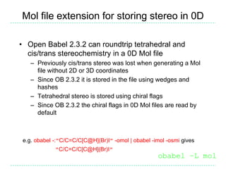 Mol file extension for storing stereo in 0D

• Open Babel 2.3.2 can roundtrip tetrahedral and
  cis/trans stereochemistry in a 0D Mol file
   – Previously cis/trans stereo was lost when generating a Mol
     file without 2D or 3D coordinates
   – Since OB 2.3.2 it is stored in the file using wedges and
     hashes
   – Tetrahedral stereo is stored using chiral flags
   – Since OB 2.3.2 the chiral flags in 0D Mol files are read by
     default



 e.g. obabel -:"C/C=C/C[C@H](Br)I" -omol | obabel -imol -osmi gives
             "C/C=C/C[C@H](Br)I"
                                                     obabel –L mol
 