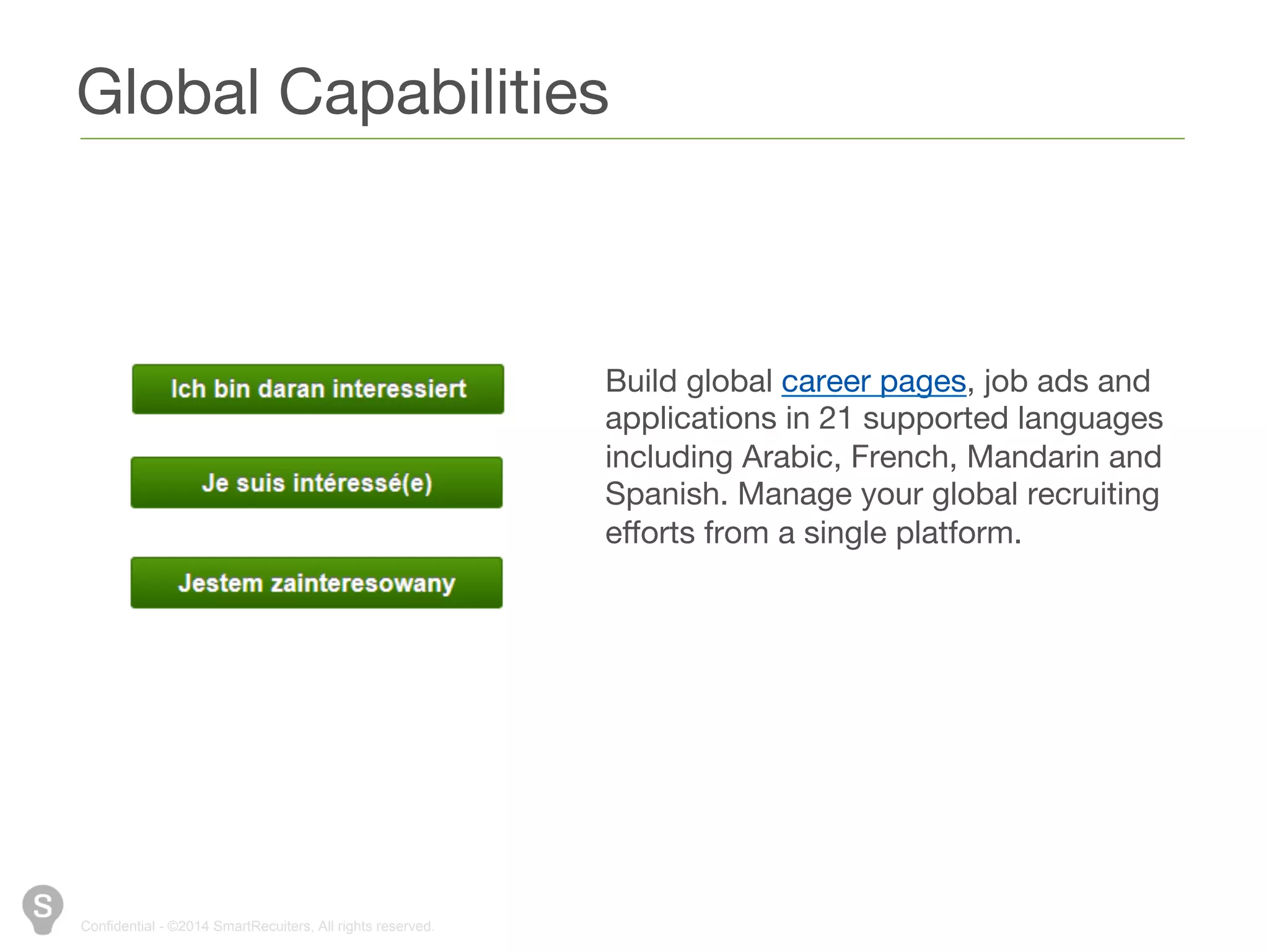 Global Capabilities 
Confidential - ©2014 SmartRecuiters, All rights reserved. 
Build global career pages, job ads and 
applications in 21 supported languages 
including Arabic, French, Mandarin and 
Spanish. Manage your global recruiting 
efforts from a single platform. 
 