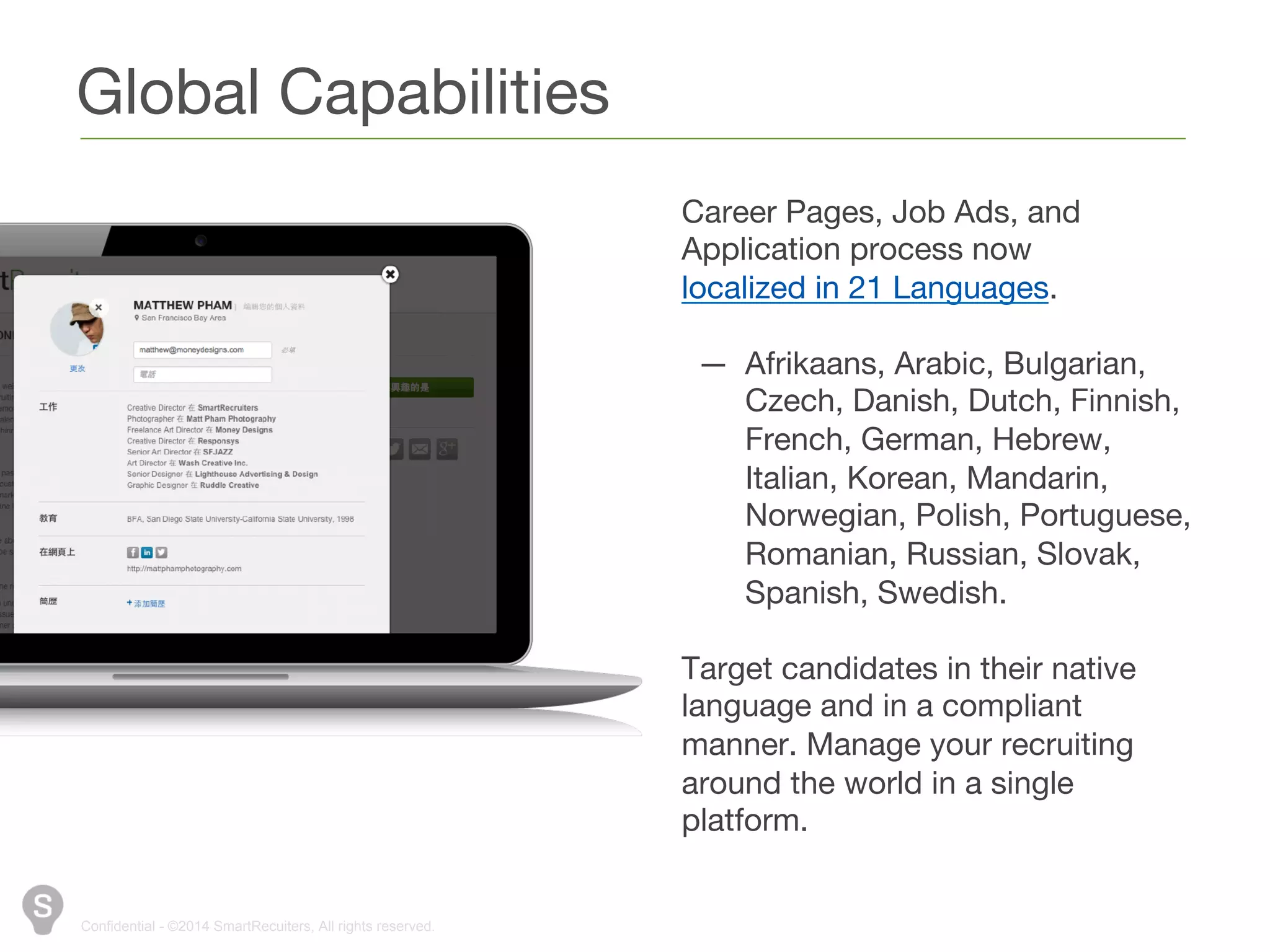 Global Capabilities 
Confidential - ©2014 SmartRecuiters, All rights reserved. 
Career Pages, Job Ads, and 
Application process now localized in 
21 Languages. 
— Afrikaans, Arabic, Bulgarian, 
Czech, Danish, Dutch, Finnish, 
French, German, Hebrew, 
Italian, Korean, Mandarin, 
Norwegian, Polish, Portuguese, 
Romanian, Russian, Slovak, 
Spanish, Swedish. 
Target candidates in their native 
language and in a compliant 
manner. Manage your recruiting 
around the world in a single 
platform. 
 