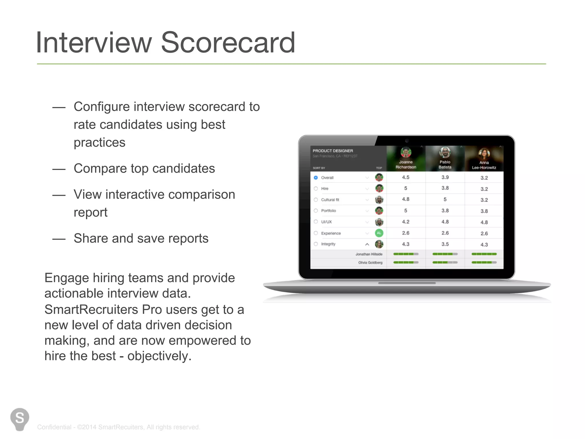 Interview Scorecard 
— Configure interview scorecard to 
rate candidates using best 
practices 
— Compare top candidates 
— View interactive comparison 
report 
— Share and save reports 
Engage hiring teams and provide 
actionable interview data. 
SmartRecruiters Pro users get to a 
new level of data driven decision 
making, and are now empowered to 
hire the best - objectively. 
Confidential - ©2014 SmartRecuiters, All rights reserved. 
 