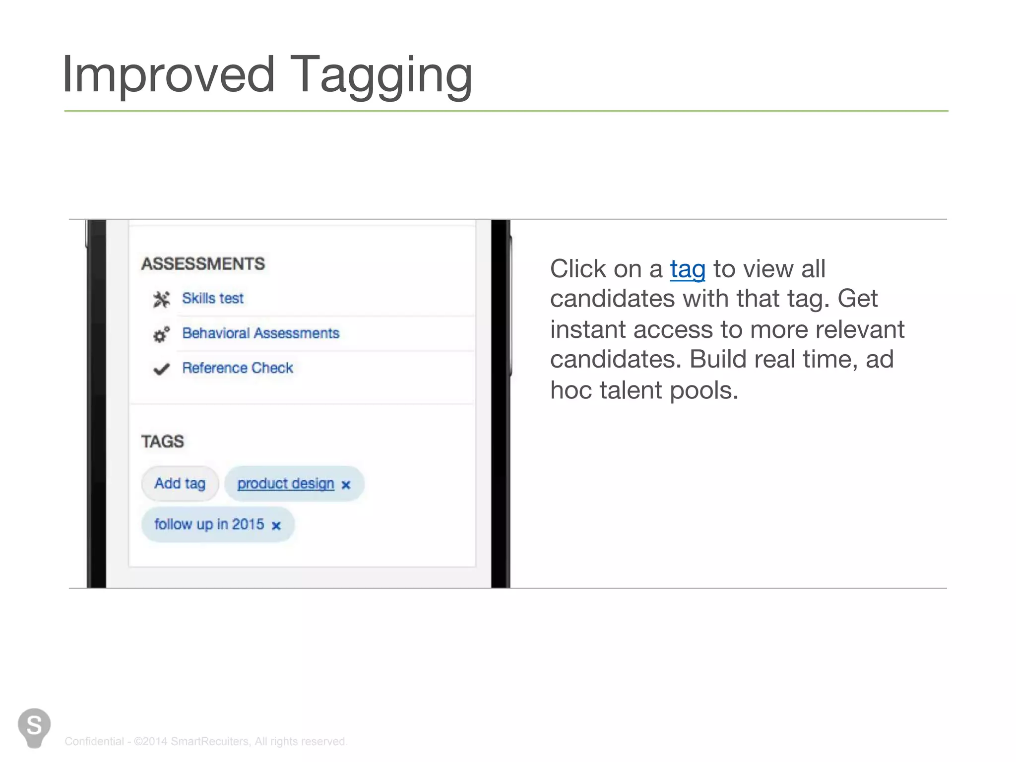 Improved Tagging 
Confidential - ©2014 SmartRecuiters, All rights reserved. 
Click on a tag to view all 
candidates with that tag. Get 
instant access to more relevant 
candidates. Build real time, ad 
hoc talent pools. 
 