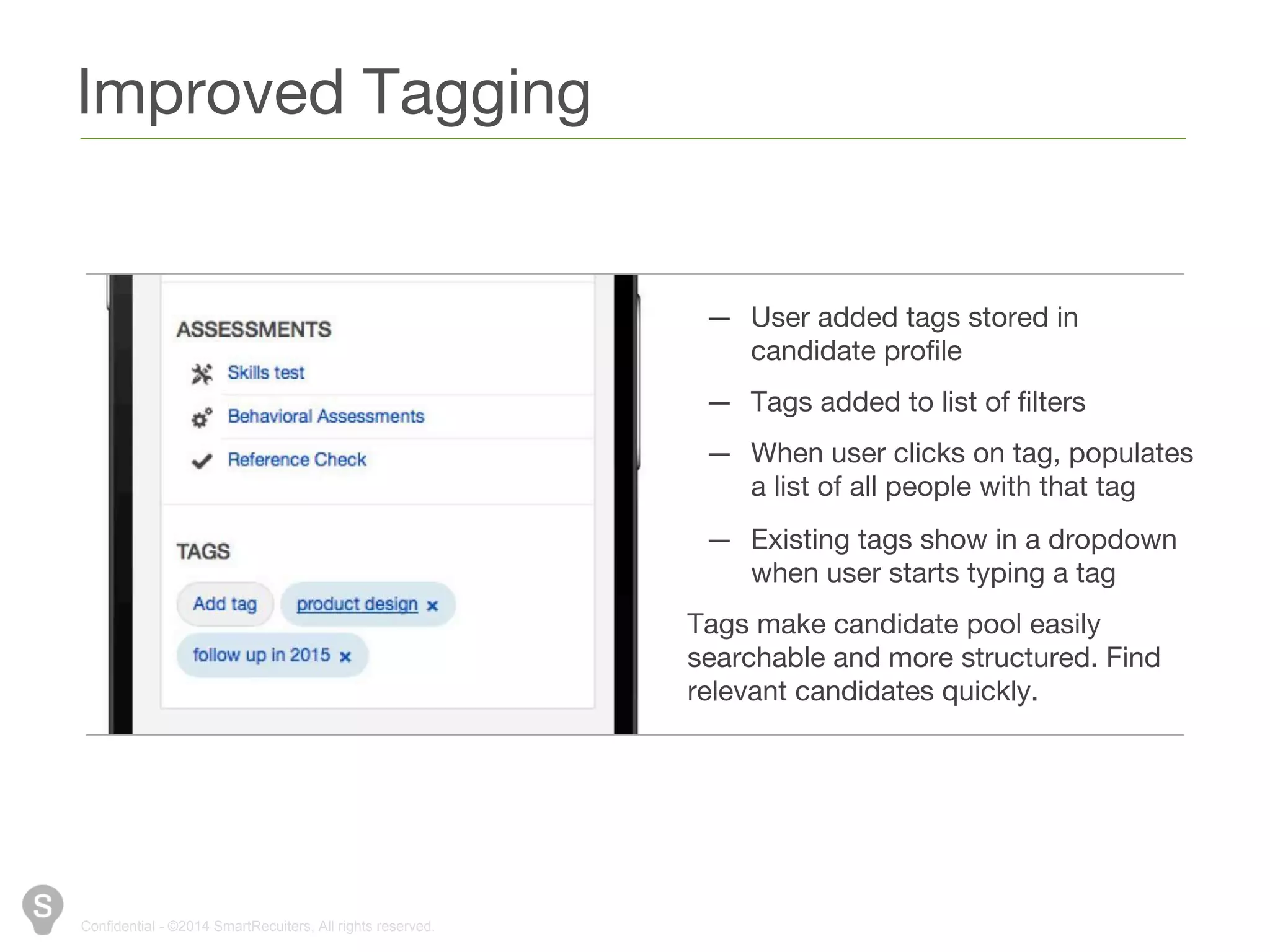 Improved Tagging 
Confidential - ©2014 SmartRecuiters, All rights reserved. 
— User added tags stored in candidate 
profile 
— Tags added to list of filters 
— When user clicks on tag, populates 
a list of all people with that tag 
— Existing tags show in a dropdown 
when user starts typing a tag 
Tags make candidate pool easily 
searchable and more structured. Find 
relevant candidates quickly. 
 