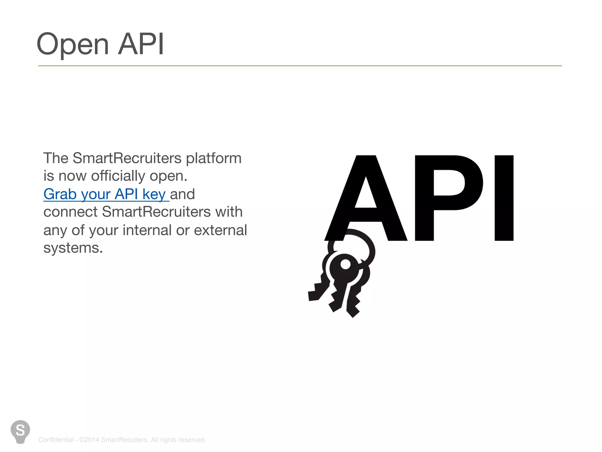 Open API 
The SmartRecruiters platform 
is now officially open. Grab 
your API key and connect 
SmartRecruiters with any of 
your internal or external 
systems. 
Confidential - ©2014 SmartRecuiters, All rights reserved. 
 