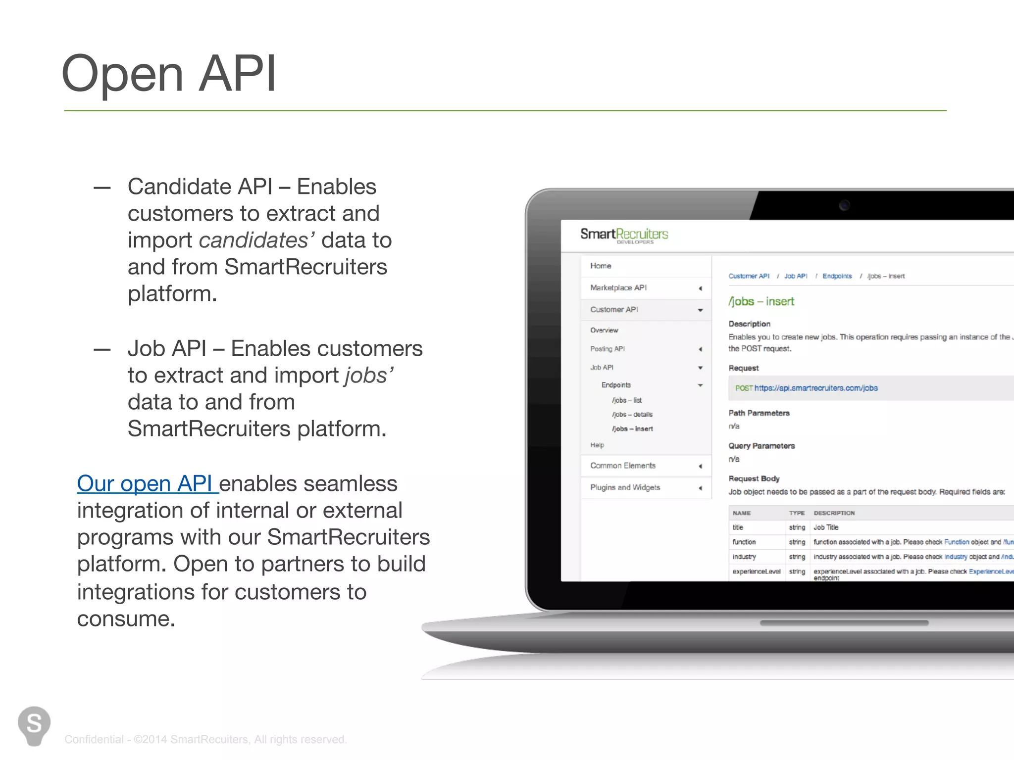 Open API 
— Candidate API – Enables 
customers to extract and 
import candidates’ data to and 
from SmartRecruiters 
platform. 
— Job API – Enables customers 
to extract and import jobs’ 
data to and from 
SmartRecruiters platform. 
Our open API enables seamless 
integration of internal or external 
programs with our SmartRecruiters 
platform. Open to partners to build 
integrations for customers to 
consume. 
Confidential - ©2014 SmartRecuiters, All rights reserved. 
 