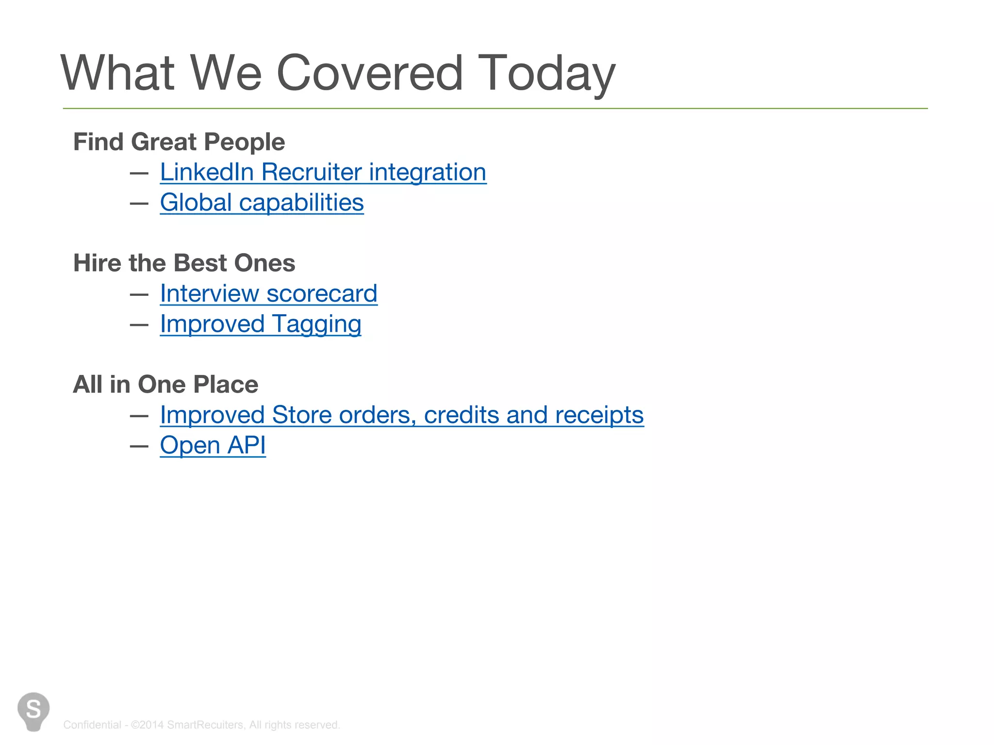 What We Covered Today 
Find Great People 
— LinkedIn Recruiter integration 
— Global capabilities 
Hire the Best Ones 
— Interview scorecard 
— Improved Tagging 
All in One Place 
— Improved Store orders, credits and receipts 
— Open API 
Confidential - ©2014 SmartRecuiters, All rights reserved. 
 