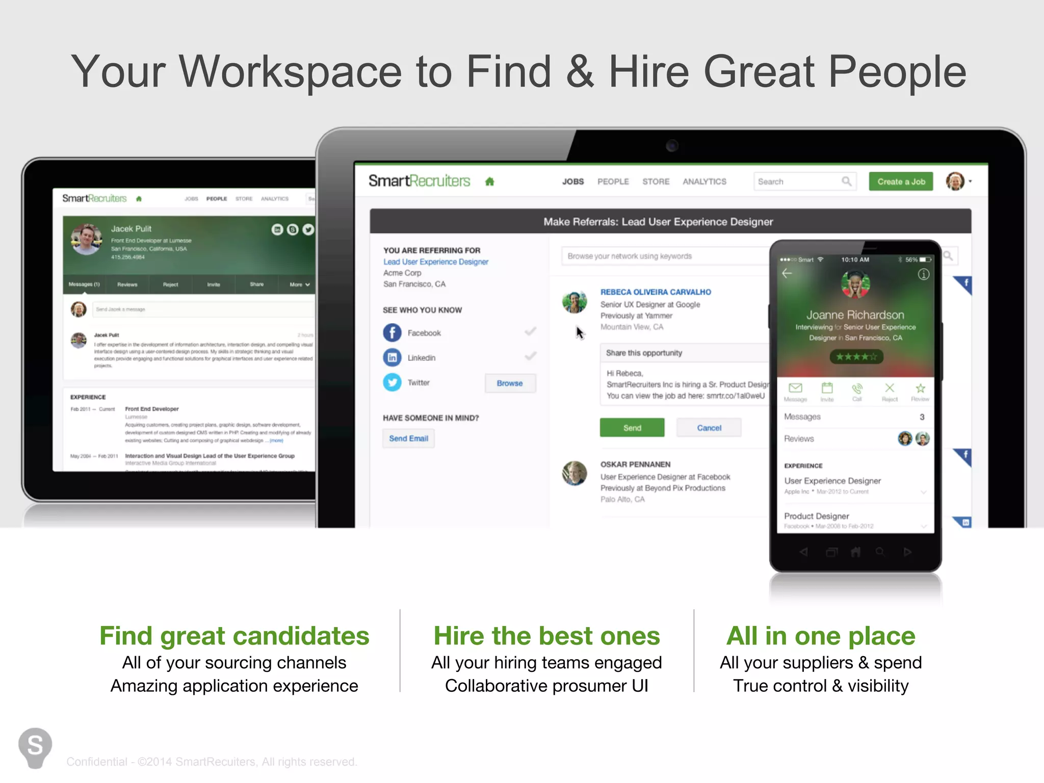 Your Workspace to Find & Hire Great People 
Find great candidates 
All of your sourcing channels 
Amazing application experience 
Confidential - ©2014 SmartRecuiters, All rights reserved. 
Hire the best ones 
All your hiring teams engaged 
Collaborative prosumer UI 
All in one place 
All your suppliers & spend 
True control & visibility 
 