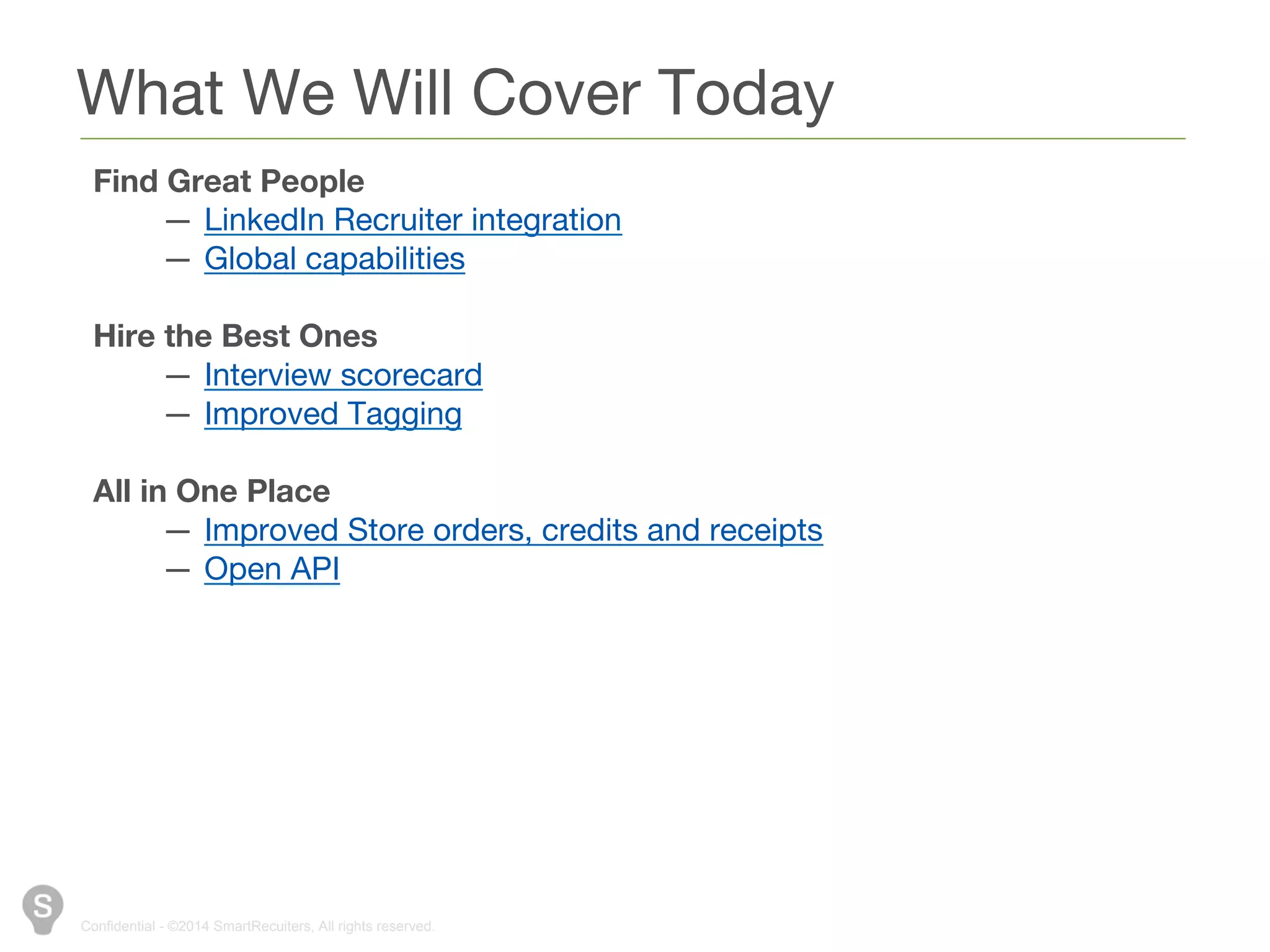 What We Will Cover Today 
Find Great People 
— LinkedIn Recruiter integration 
— Global capabilities 
Hire the Best Ones 
— Interview scorecard 
— Improved Tagging 
All in One Place 
— Improved Store orders, credits and receipts 
— Open API 
Confidential - ©2014 SmartRecuiters, All rights reserved. 
 