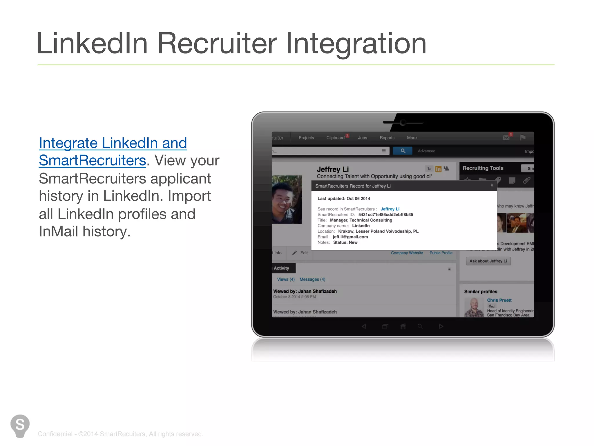 LinkedIn Recruiter Integration 
Integrate LinkedIn and 
SmartRecruiters. View your 
SmartRecruiters applicant 
history in LinkedIn. Import all 
LinkedIn profiles and InMail 
history. 
Confidential - ©2014 SmartRecuiters, All rights reserved. 
 