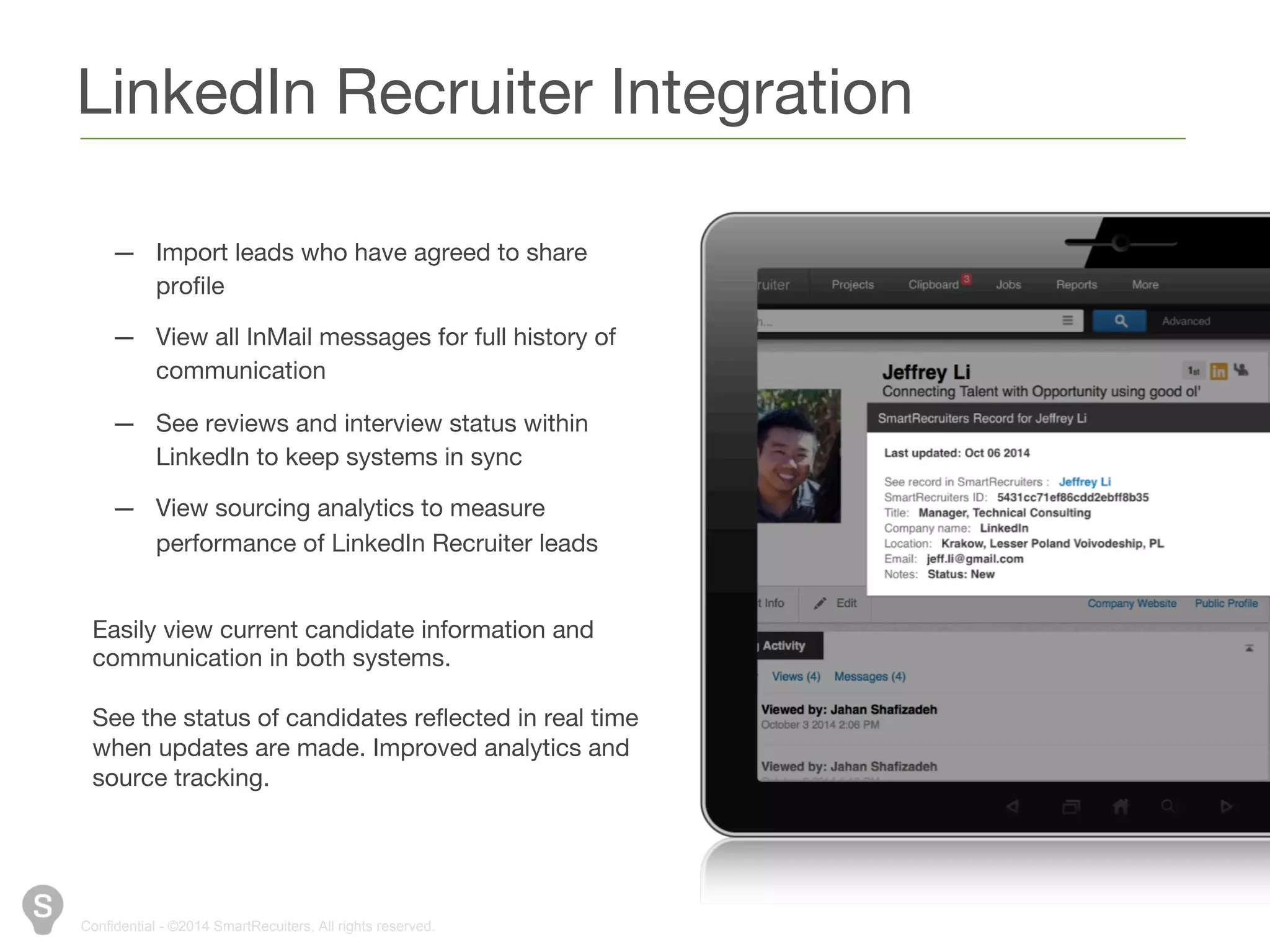 LinkedIn Recruiter Integration 
— Import leads who have agreed to share 
profile 
— View all InMail messages for full history of 
communication 
— See reviews and interview status within 
LinkedIn to keep systems in sync 
— View sourcing analytics to measure 
performance of LinkedIn Recruiter leads 
Easily view current candidate information and 
communication in both systems. 
See the status of candidates reflected in real time 
when updates are made. Improved analytics and 
source tracking. 
Confidential - ©2014 SmartRecuiters, All rights reserved. 
 