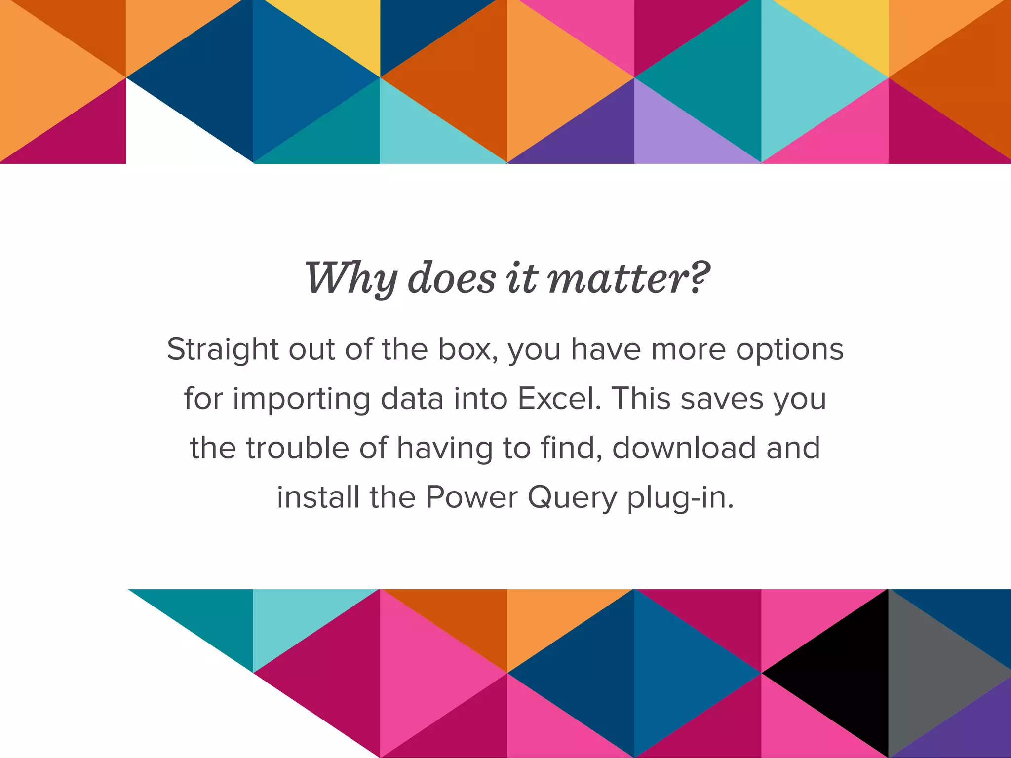 Why does it matter?
Straight out of the box, you have more options
for importing data into Excel. This saves you
the trouble of having to find, download and
install the Power Query plug-in.
 