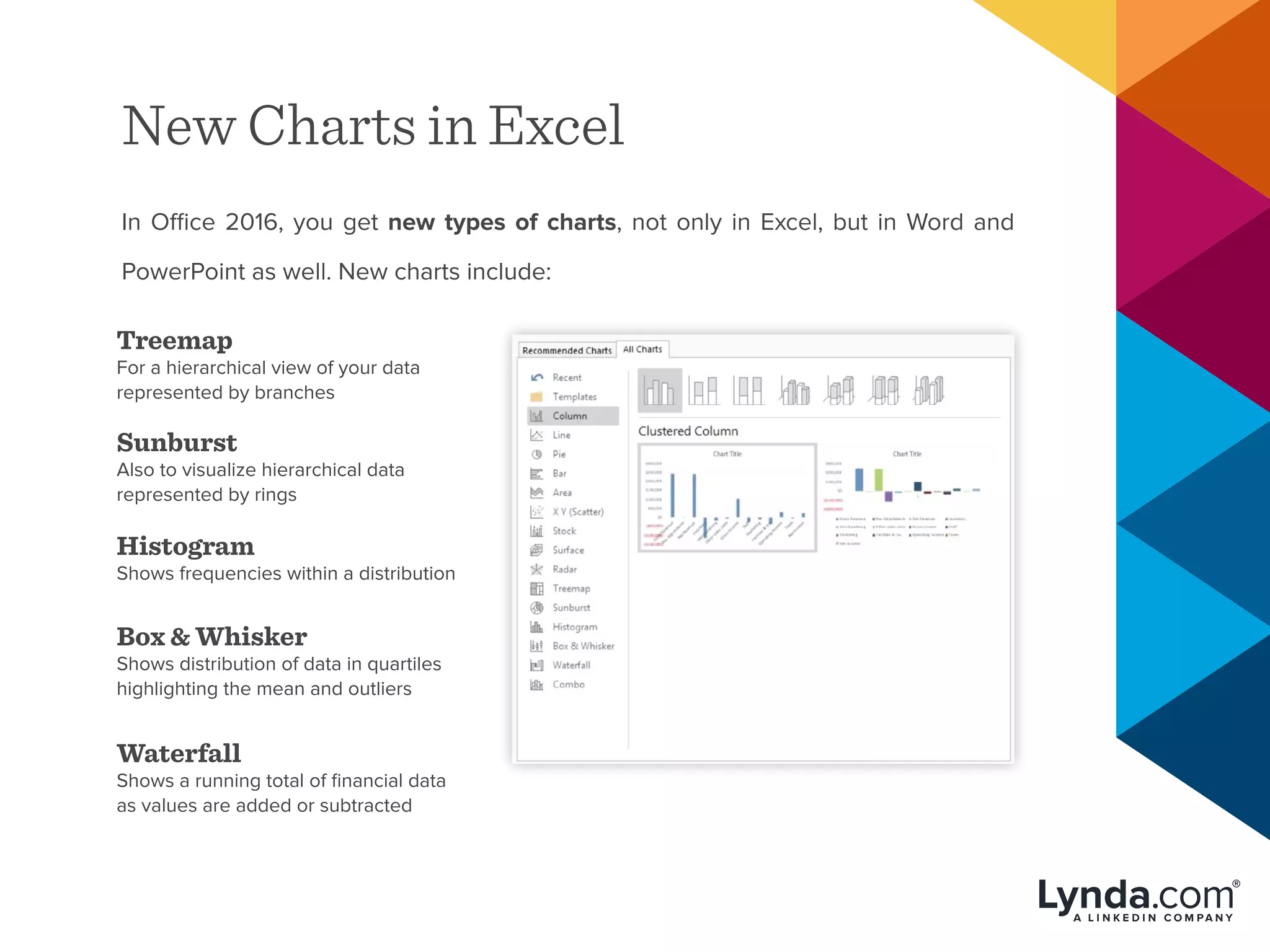 New Charts in Excel
In Office 2016, you get new types of charts, not only in Excel, but in Word and
PowerPoint as well. New charts include:
Treemap
For a hierarchical view of your data
represented by branches
Sunburst
Also to visualize hierarchical data
represented by rings
Histogram
Shows frequencies within a distribution
Box & Whisker
Shows distribution of data in quartiles
highlighting the mean and outliers
Waterfall
Shows a running total of financial data
as values are added or subtracted
 