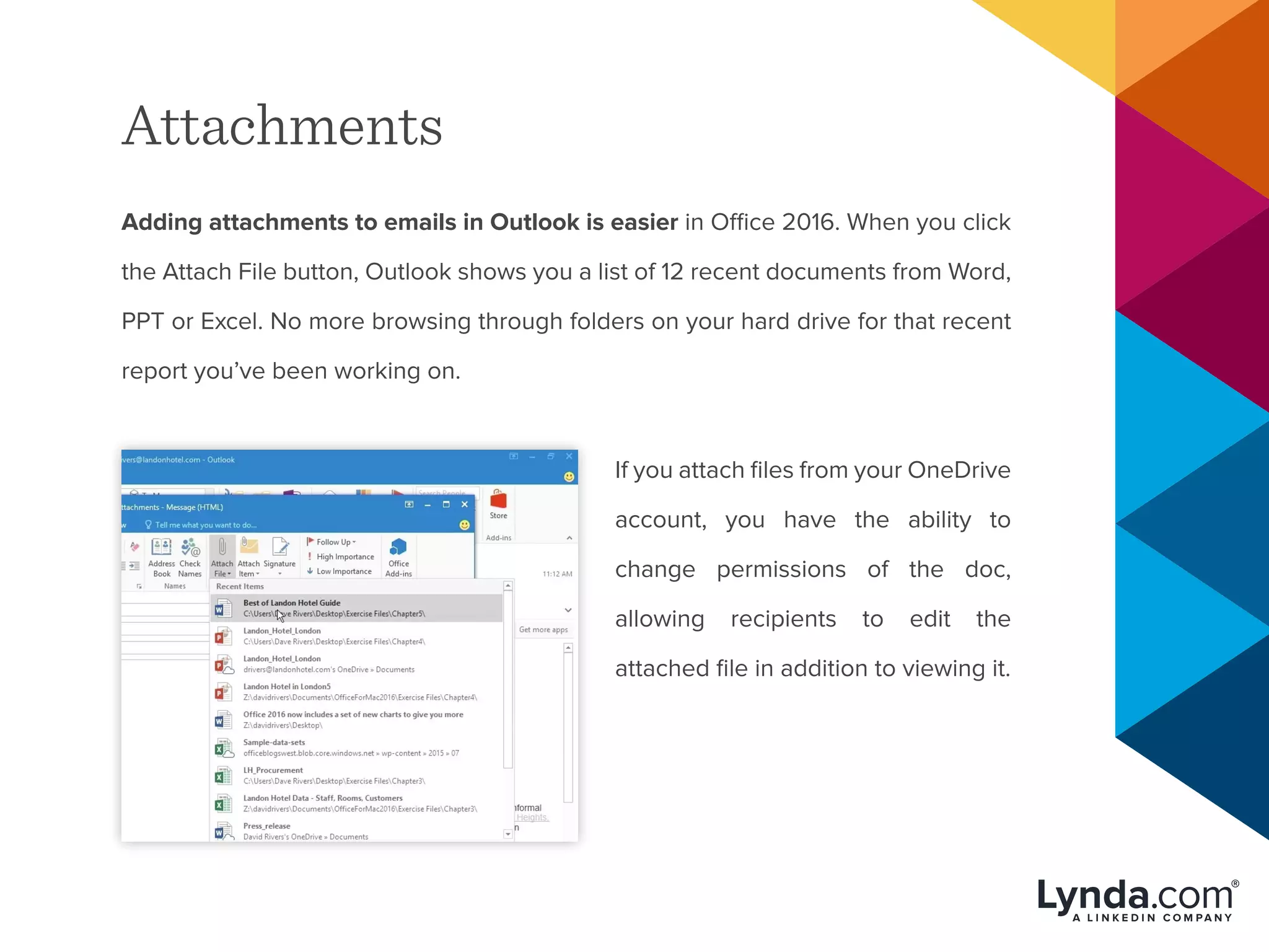 Attachments
Adding attachments to emails in Outlook is easier in Office 2016. When you click
the Attach File button, Outlook shows you a list of 12 recent documents from Word,
PPT or Excel. No more browsing through folders on your hard drive for that recent
report you’ve been working on.
If you attach files from your OneDrive
account, you have the ability to
change permissions of the doc,
allowing recipients to edit the
attached file in addition to viewing it.
 
