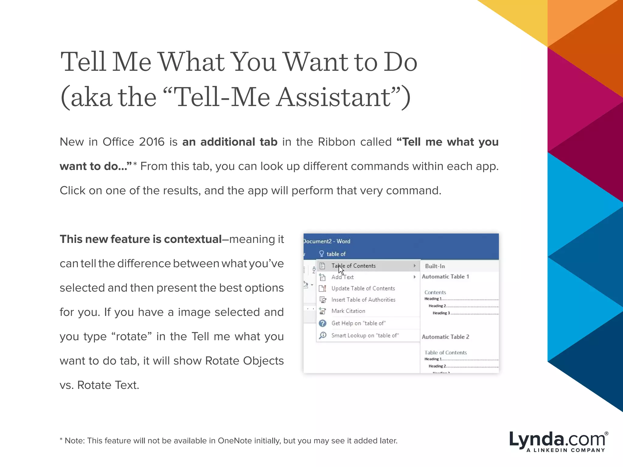 Tell Me What You Want to Do
(aka the “Tell-Me Assistant”)
New in Office 2016 is an additional tab in the Ribbon called “Tell me what you
want to do…”* From this tab, you can look up different commands within each app.
Click on one of the results, and the app will perform that very command.
This new feature is contextual–meaning it
cantellthedifferencebetweenwhatyou’ve
selected and then present the best options
for you. If you have a image selected and
you type “rotate” in the Tell me what you
want to do tab, it will show Rotate Objects
vs. Rotate Text.
* Note: This feature will not be available in OneNote initially, but you may see it added later.
 