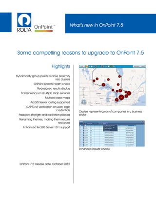 What’s new in OnPoint 7.5
Highlights
Dynamically group points in close proximity
into clusters
OnPoint system health check
Redesigned results display
Transparency on multiple map services
Multiple base maps
ArcGIS Server routing supported
CAPTCHA verification of users’ login
credentials
Password strength and expiration policies
Renaming themes, making them secure
resources
Enhanced ArcGIS Server 10.1 support
OnPoint 7.5 release date: October 2012
Clusters representing nos of companies in a business
sector
Enhanced Results window
Some compelling reasons to upgrade to OnPoint 7.5
 