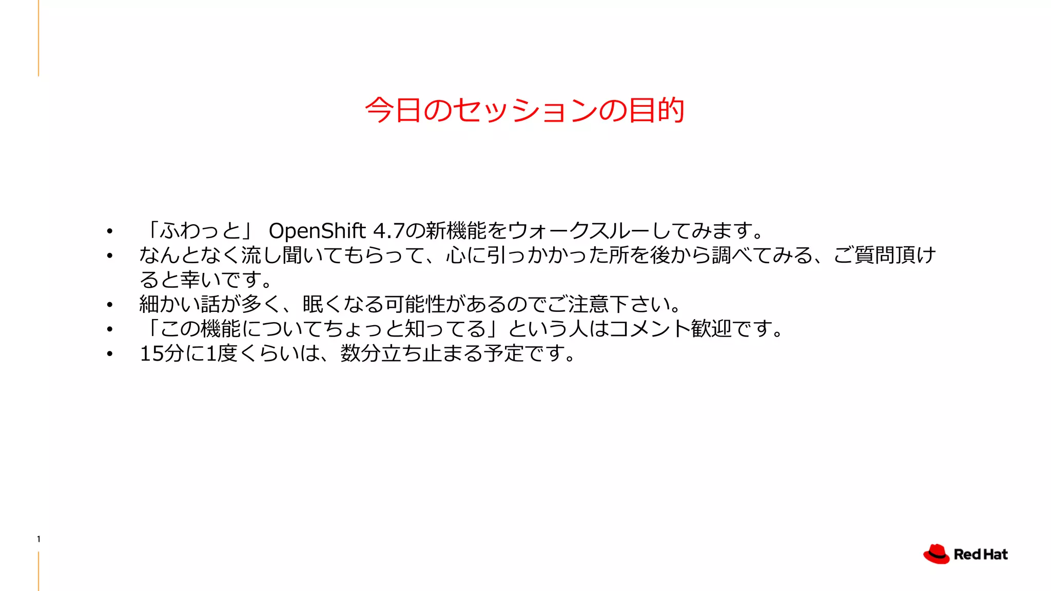 1
今日のセッションの目的
• 「ふわっと」 OpenShift 4.7の新機能をウォークスルーしてみます。
• なんとなく流し聞いてもらって、心に引っかかった所を後から調べてみる、ご質問頂け
ると幸いです。
• 細かい話が多く、眠くなる可能性があるのでご注意下さい。
• 「この機能についてちょっと知ってる」という人はコメント歓迎です。
• 15分に1度くらいは、数分立ち止まる予定です。
 