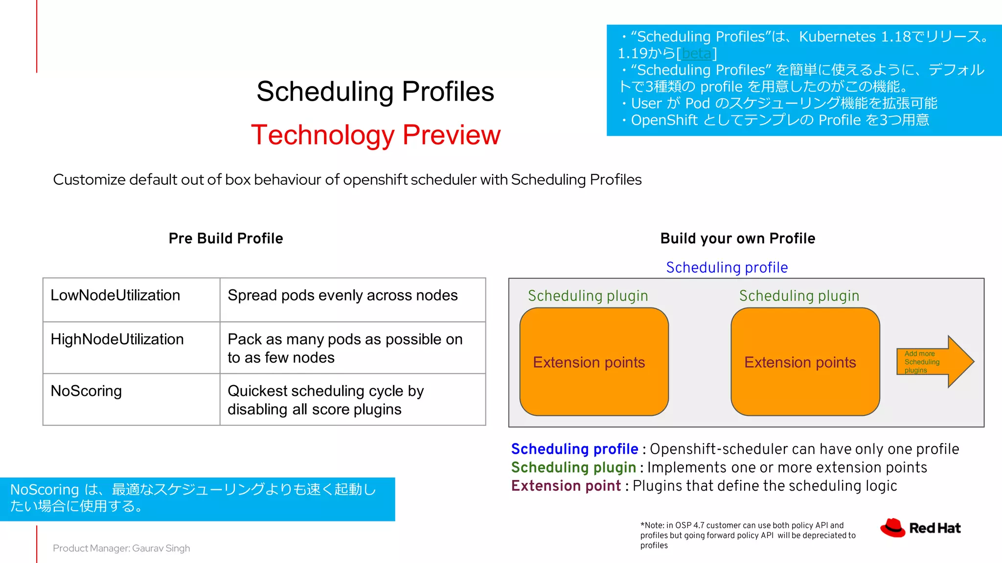 Scheduling Profiles
Technology Preview
Product Manager: Gaurav Singh
LowNodeUtilization Spread pods evenly across nodes
HighNodeUtilization Pack as many pods as possible on
to as few nodes
NoScoring Quickest scheduling cycle by
disabling all score plugins
Customize default out of box behaviour of openshift scheduler with Scheduling Profiles
*Note: in OSP 4.7 customer can use both policy API and
profiles but going forward policy API will be depreciated to
profiles
Extension points
Scheduling profile
Scheduling plugin
Extension points
Scheduling plugin
Add more
Scheduling
plugins
Pre Build Profile Build your own Profile
Scheduling profile : Openshift-scheduler can have only one profile
Scheduling plugin : Implements one or more extension points
Extension point : Plugins that define the scheduling logic
NoScoring は、最適なスケジューリングよりも速く起動し
たい場合に使用する。
・“Scheduling Profiles”は、Kubernetes 1.18でリリース。
1.19から[beta]
・“Scheduling Profiles” を簡単に使えるように、デフォル
トで3種類の profile を用意したのがこの機能。
・User が Pod のスケジューリング機能を拡張可能
・OpenShift としてテンプレの Profile を3つ用意
 
