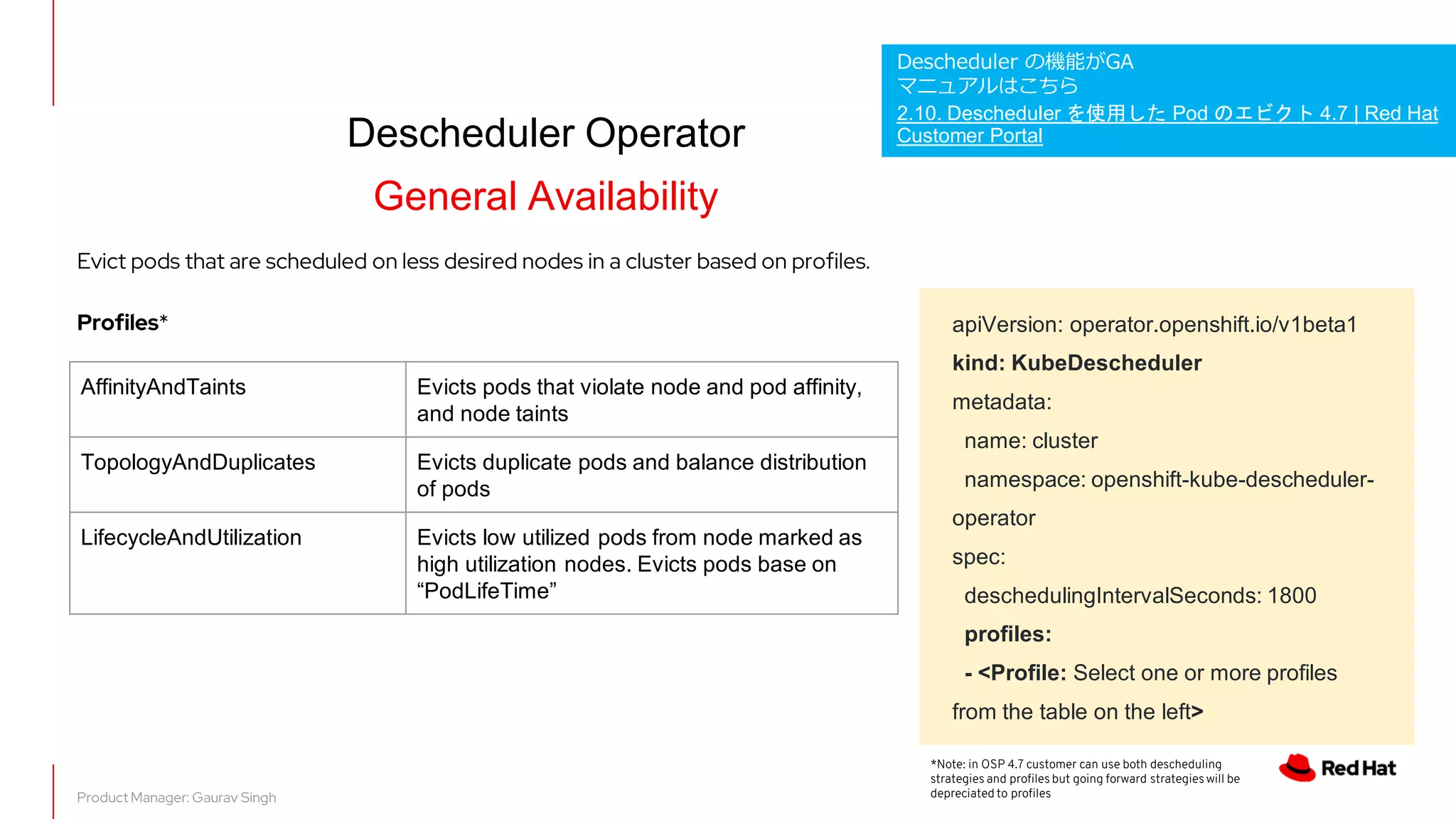 Descheduler Operator
General Availability
apiVersion: operator.openshift.io/v1beta1
kind: KubeDescheduler
metadata:
name: cluster
namespace: openshift-kube-descheduler-
operator
spec:
deschedulingIntervalSeconds: 1800
profiles:
- <Profile: Select one or more profiles
from the table on the left>
Product Manager: Gaurav Singh
AffinityAndTaints Evicts pods that violate node and pod affinity,
and node taints
TopologyAndDuplicates Evicts duplicate pods and balance distribution
of pods
LifecycleAndUtilization Evicts low utilized pods from node marked as
high utilization nodes. Evicts pods base on
“PodLifeTime”
Evict pods that are scheduled on less desired nodes in a cluster based on profiles.
Profiles*
*Note: in OSP 4.7 customer can use both descheduling
strategies and profiles but going forward strategies will be
depreciated to profiles
Descheduler の機能がGA
マニュアルはこちら
2.10. Descheduler を使用した Pod のエビクト 4.7 | Red Hat
Customer Portal
 