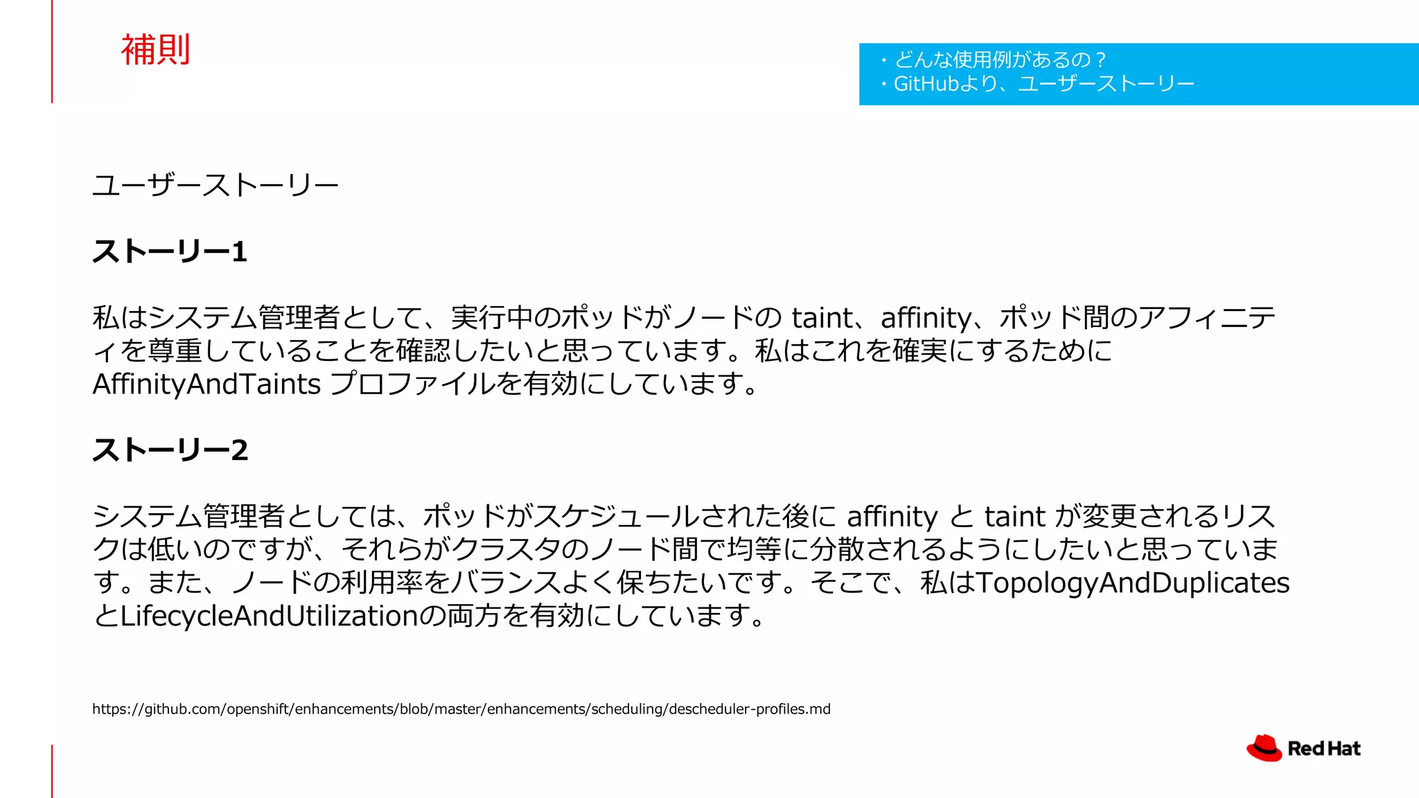 補則
ユーザーストーリー
ストーリー1
私はシステム管理者として、実行中のポッドがノードの taint、affinity、ポッド間のアフィニテ
ィを尊重していることを確認したいと思っています。私はこれを確実にするために
AffinityAndTaints プロファイルを有効にしています。
ストーリー2
システム管理者としては、ポッドがスケジュールされた後に affinity と taint が変更されるリス
クは低いのですが、それらがクラスタのノード間で均等に分散されるようにしたいと思っていま
す。また、ノードの利用率をバランスよく保ちたいです。そこで、私はTopologyAndDuplicates
とLifecycleAndUtilizationの両方を有効にしています。
https://github.com/openshift/enhancements/blob/master/enhancements/scheduling/descheduler-profiles.md
・どんな使用例があるの？
・GitHubより、ユーザーストーリー
 